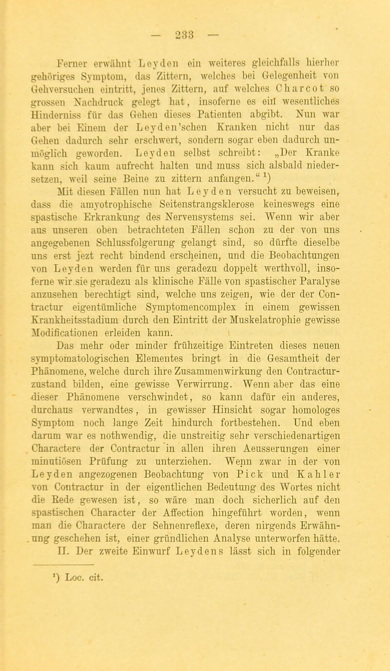 - 238 — Ferner erwiihnt Leydon oin weiteros gleichfalls liierlior gehoriges Symptom, das Zittern, wolches bei Gelogenheit von Gehversuoheu eintritt, jenes Zittern, aiif wolclies Charcot so grossen Naclulruck gelegt liât, insoforno os eiil wesentliches Hinderniss fiir das Gelien dièses Patienten abgibt. Nun war aber bei Einem der Leyden'schen Kranken niclit nur das Gehen dadurch selir erscliwert, sondern sogar eben dadurch un- môglich geworden. Leyden selbst schroibt: „Uor Kranke kanu sich kauni aufrecht lialten und inuss sich alsbald nieder- setzen, weil seine Beine zu zittern anfangen. ^) Mit diesen Fâllen nun bat Leyden versucht zu teweisen, dass die amj-otrophiscbe Seitenstrangsklerose keineswegs eine spastische Erkrankung des Nervensystems sei. Wenn wir aber aus uuseren oben betrachteten Pâllen scbon zu der von uns augegebenen Scblussfolgerung gelangt sind, so dûrfte dieselbe uns erst jezt reclit bindend erscheinen, und die Beobachtungen von Leyden werden fur uns geradezu doppelt M'erthvoll, inso- ferne ■wir sie geradezu als klinische Pâlie von spastiscber Paralyse anzusehen berechtigt sind, welcbe uns zeigen, wie der der Con- tractur eigentûmliche S3'mptomencomplex in einem gewissen Krankheitsstadium durcb den Eintritt der Muskelatrophie gewisse Modificationen erleiden kann. Das mehr oder minder friihzeitige Eintreten dièses neuen symptomatologiscben Elementes bringt in die Gesamtheit der Phânomene, welche durch ihre Zusammenwirkung den Contractur- zustand bilden, eine gewisse Verwirrung. Wenn aber das eine dieser Phânomene verscliwindet, so kann dafûr ein anderes, durchaus verwandtes, in gewisser Hinsicbt sogar homologes Symptom noch lange Zeit hindurch fortbestehen. Und eben darum war es nothwendig, die unstreitig sehr verschiedenartigen Charactere der Contractur in allen ihren Aeusserungen einer minutiôsen Priifung zu unterziehen. Wenn zwar in der von Leyden angezogenen Beobachtung von P i c k und K a h 1 e r von Contractur in der eigentlichen Bedeutung des Wortes nicht die Eede gewesen ist, so wâre man doch sicherlich auf den spastischen Character der Affection hingefûhrt worden, wenn man die Charactere der Sehnenreflexe, deren nirgends Erwâhn- . ung geschehen ist, einer griindlichen Analyse unterworfen hâtte. II. Der zweite Einwurf Leyden s lâsst sich in folgender