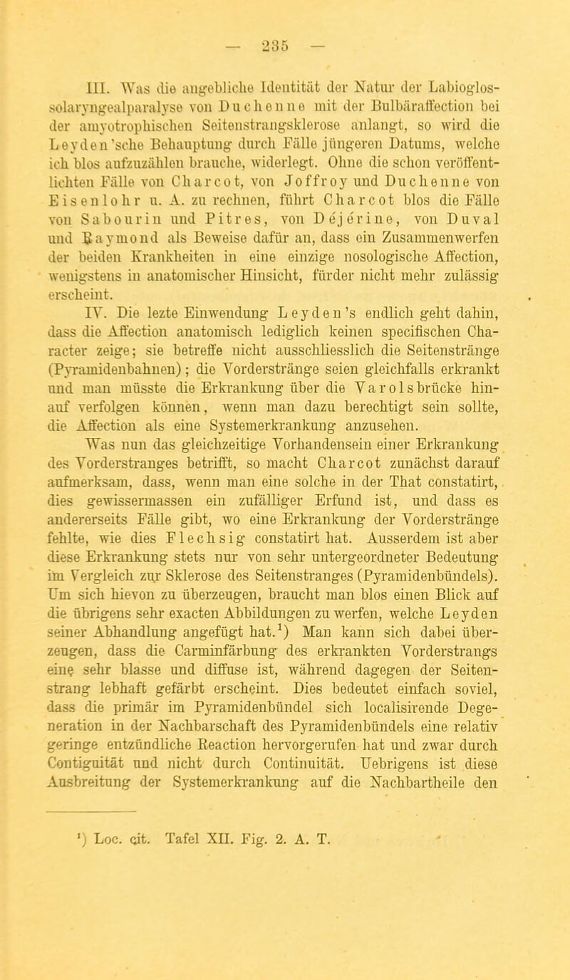 III. Was die aiigebliche Identitilt der Natur der Labioglos- solaryngealparalyse von D u c h e n n o mit der Bulbaraffection bei der amyotrophischen Seitenstraiigsklerose aniangt, so wird die Leyden'sche Behauptuiig durcli Fiille jiingeren Datums, welche ich blos aufzuzâhloii brauche, widerlegt. Ohne die sclion verôffent- lichten Fâlle von Charcot, von Joffroy und Dnclienne von E i s e n 10 h r u. A. zu rechnen, fubrt Charcot blos die Fâlle von Sabourin iind Pitres, von Déjorine, von Du val und E a y moud als Beweise dafûr an, dass oin Zusammenwerfen der beiden Kranklieiten in eine einzige nosologische Affection, wenigstens in anatomiscber Hinsicht, fiirder nicht mebr zulâssig erscbeint. IV. Die lezte Einwendung Leyden's endlicb gebt dahin, dass die Affectiou anatomisch lediglich keinen specifischen Cha- racter zeige; sie betreife nicht ausschliesslich die Seitenstrânge (Pyramidenbahnen) ; die Vorderstrânge seien gleichfalls erkrankt und man milsste die Erkrankung uber die V a r o 1 s brûcke hin- auf verfolgen kônnen, wenn man dazu berechtigt sein sollte, die Affection als eine Systemerki-ankung anzusehen. Was nun das gleichzeitige Vorhandensein einer Erkrankung des Vorderstranges betrifft, so macht Charcot zunâchst darauf aufmerksam, dass, wenn man eine solche in der That constatirt,. dies gewissermassen ein zufâlliger Erfund ist, und dass es andererseits Pâlie gibt, wo eine Erkrankung der Vorderstrânge fehlte, wie dies Flechsig constatirt hat. Ausserdem ist aber dièse Erki-ankung stets nur von sehr untergeordneter Bedeutung im Vergleich zur Sklerose des Seitenstranges (Pyramidenbiindels). Um sich hievon zu ûberzeugen, braucht man blos ein en Blick auf die ûbrigens sehr exacten Abbildungen zu werfen, welche Leyden seiner Abhandlung angefûgt hat.-*) Man kann sich dabei ûber- zeugen, dass die Carminfârbung des erfarankten Vorderstrangs einç sehr blasse und diffuse ist, wâhrend dagegen der Seiten- strang lebhaft gefârbt erscheint. Dies bedeutet einfach soviel, dass die primâr im Pyramidenbûndel sich localisirende Dege- neration in der Nachbarschaft des Pyramidenbiindels eine relativ geringe entzûndliche Eeaction hervorgerufen hat und zwar durch Contiguitât und nicht durch Continuitât. Uebrigens ist dièse Ausbreitung der Systemerfarankung auf die Nachbartheile den ') Loc. Git. Tafel XH. Fig. 2. A. T.