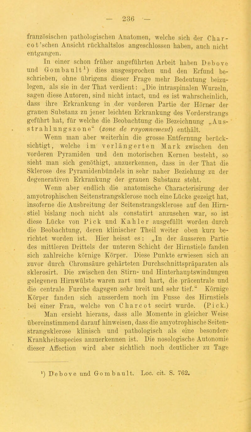 franzosisclioii pathologischen Anatomen, welche sich der Char- cot'schen Ansicht rûckhaltslos angesclilossen liaben, aucli nicht entgangen. In einer schon frûher angefûhrten Arbeit haben Debove \mà Gombault ^) dies ausgesprochen und den Erfund be- schriebon, ohne iibrigens dieser Frage melir Bedeutung Ijeizu- legen, als sie in der That verdient: „Die intraspinalen Wurzeln, sagen dièse Autoren, sind nicht intact, und es ist wahrsclieinlich, dass ihre Erkrankung in der vorderen Partie der HOrner der grauen Substanz zu jener leicMen Erkrankung des Vorderstrangs gefiihrt liât, fur welche die Beobachtung die Bezeichnung „Aus- strahlungszone (zone de rayonnement) enthàlt. Wenn man aber weiterhin die grosse Entfernung berûck- sichtigt, welche im verlângerten Mark zwischen den Yorderen Pyramiden und den motorischen Kernen besteht, so sieht man sich genôthigt, anzuerkennen, dass in der That die Sidérose des Pyramidenbûndels in sehr naher Beziehung zu der degenerativen Erkrankung der grauen Substanz steht. Wenn aber endlich die anatomische Characterisirung der amyotrophischen Seitenstrangsklerose noch eine Lûcke gezeigt hat, insoferne die Ausbreitung der Seitenstrangsklerose auf den Hirn- stiel bislang noch nicht als constatirt anzusehen war, so ist dièse Lilcke von P i c k und K a h 1 e r ausgefûllt worden durch die Beobachtung, deren klinischer Theil weiter oben kurz be- richtet worden ist. Hier heisst es : „In der iiusseren Partie des mittleren Drittels der unteren Schicht der Hirnstiele fanden sich zahlreiche kôrnige Kôrper. Dièse Punkte ei'wiesen sich an zuvor durch Chromsâure gehârteten Durchschnittsprâparaten als sklerosirt. Die zwischen den Stirn- und Hinterhauptswindungen gelegenen Hirnwûlste waren zart und hart, die pràcentrale und die centrale Furche dagegen sehr breit und sehr tief. Kôrnige Kôrper fanden sich ausserdem noch im Fusse des Hirnstiels bei einer Frau, welche von Charcot secirt wurde. (Pick.) Man ersieht hieraus, dass aile Momente in gleicher Weise ûhereinstimmend darauf hinweisen, dass die amyotrophische Seiten- strangsklerose klinisch und pathologisch als eine besondere Krankheitsspecies anzuerkennen ist. Die nosologische Autonomie dieser Affection wird aber sichtlich noch deutlicher zu Tage ') Debove und Gombault. Loc. cit. S. 762.