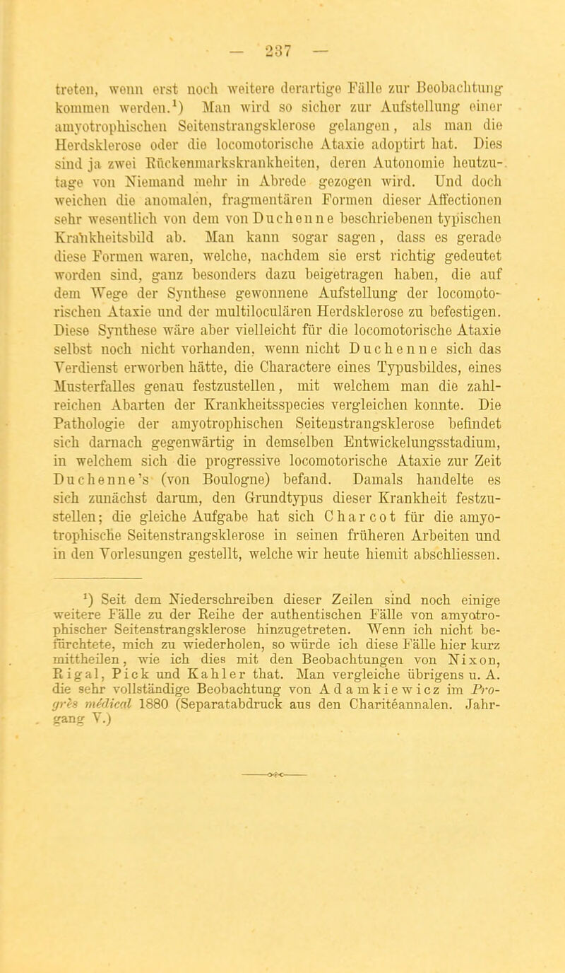 treteii, wenn erst noch weitere derartigo Fâlle zwr Boobaclitung komraen werden.*) Man Avird so sichor zur Aufstellung oiner amyotrophischen Soitonstrangsklerose gelangen, als maii dio Herdsklerose oder die locomotorische Ataxie adoptirt hat. Dies siiid ja zwei Kûckenmarkskrankheiten, dereii Autonomie heutzu-. tage von Niemand melir in Abrede gezogen wird. Und doch weichen die auonialen, fragmentàren Formen dieser Affectionen sehr wesentlicli von dem vonDuchenne beschriebenen typischen Kra^ikheitsbild ab. Man kann sogar sagen, dass es gerade dièse Formen waren, welche, nachdem sie erst ricbtig gedeutet •worden sind, ganz besonders dazu beigetragen haben, die auf dem Wege der Synthèse gewonnene Aufstellung der locomoto- rischen Ataxie und der multiloculâren Herdsklerose zu befestigen. Dièse Synthèse ware aber vielleicht fur die locomotorische Ataxie selbst noch nicht vorhanden, wenn nicht Duchenne sich das Verdienst erworben batte, die Charactere eines Typusbildes, eines Musterfalles genau festzustellen, mit welchem man die zahl- reichen Abarten der Krankheitsspecies vergleichen konnte. Die Pathologie der amyotrophischen Seitenstrangsklerose befindet sich darnach gegenwàrtig in demselben Entwickelungsstadium, in welchem sich die progressive locomotorische Ataxie zur Zeit Duchenne's (von Boulogne) befand. Damais handelte es sich zunâchst darum, den Grundtyjjus dieser Krankheit festzu- stellen ; die gleiche Aufgabe hat sich C h a r c o t fiir die amyo- trophische Seitenstrangsklerose in seinen frûheren Arbeiten und in den Vorlesungen gestellt, welche wir heute hiemit abschliessen. Seit dem Niederschreiben dieser Zeilen sind noch einige weitere FâUe zu der Eeihe der authentischen Falle von amj'otro- phischer Seitenstrangsklerose hinzugetreten. Wenn ich nicht be- fiirchtete, mich zu wiederholen, so wiirde ich dièse Falle hier kurz mittheilen, wie ich dies mit den Beobachtungen von Nixon, Rigal, Pick und Kahler that. Man vergleiche iibrigens u. A. die sehr vollstândige Beobachtung von Adamkiewicz im Pro- grès médical 1880 (Separatabdruck aus den Charitéannalen. Jahr- gang V.)