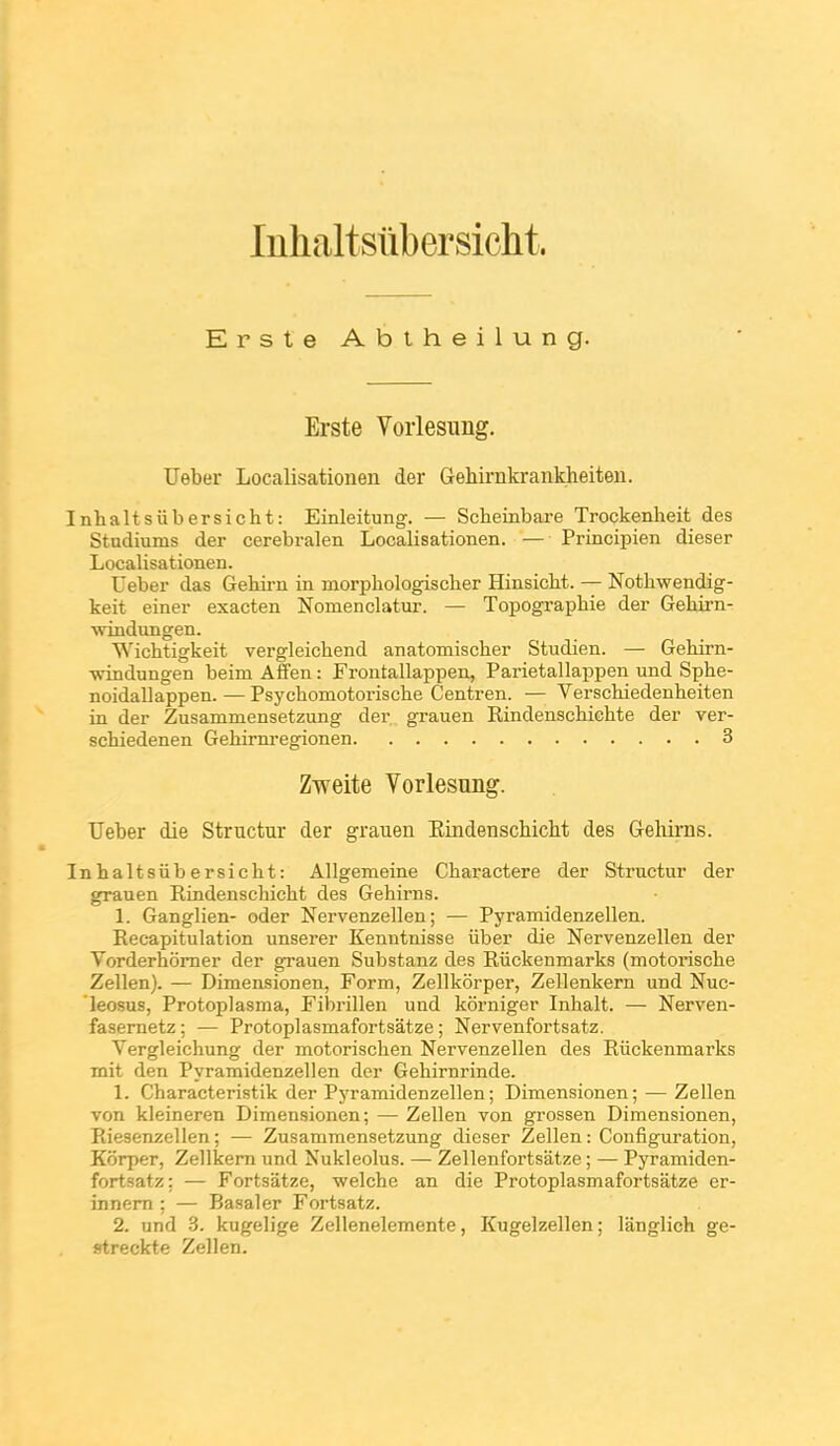 Inhaltsubersicht. Erste Abtheilung. Erste Vorlesung. Ueber Localisationen der Gehirnkrankheiteii. Inhaltsiibersicht: Einleitung. — Scheinbare Trockenheit des Studiums der cerebralen Localisationen. — Principien dieser LocaHsationen. Ueber das Gehirn in morphologiscber Hinsicbt. — Nothwendig- keit einer exacten Nomenclatur. — Topogi-apbie der Gehirn- windungen. Wichtigkeit vergleichend anatomischer Studien. — Gebirn- windungen beim Affen : Frontallappen, Parietallappen und Spbe- noidallappen. — Psycbomotoriscbe Centren. — Verschiedenbeiten in der Zusammensetzung der. grauen Eindenscbicbte der ver- scbiedenen Gebirni'egionen 3 Zweite Vorlesung. Ueber die Structur der grauen Kindenschicht des Gehirns. Inbaltsiibersicbt: Allgemeine Cbaractere der Structur der grauen Kindenscbicbt des Gebirns. 1. Ganglien- oder Nervenzellen ; — Pyramidenzellen. Recapitulation unserer Kenntnisse iiber die Nervenzellen der Vorderbômer der grauen Substanz des Ruckenmarks (motoi'iscbe Zellen). — Dimensionen, Form, Zellkôrper, Zellenkern und Nuc- leosus, Protoplasma, Fibrillen und kôrniger Inbalt. — Nerven- fasernetz ; — Protoplasmafortsâtze ; Nervenfortsatz. Vergleicbung der motoriscben Nervenzellen des Riickenmarks mit den Pyramidenzellen der Gebirnrinde. 1. Cbaracteristik der Pyramidenzellen; Dimensionen; — Zellen von kleineren Dimensionen; — Zellen von grossen Dimensionen, Eiesenzellen ; — Zusammensetzung dieser Zellen : Configuration, Kôrper, Zellkem und Nukleolus. — Zellenfortsatze ; —■ Pyramiden- fortsatz: — Fortsatze, welcbe an die Protoplasmafortsâtze er- innem ; — Basai er Fortsatz. 2. und 3. kugelige Zellenelemente, Kugelzellen; langlich ge- streckte Zellen.