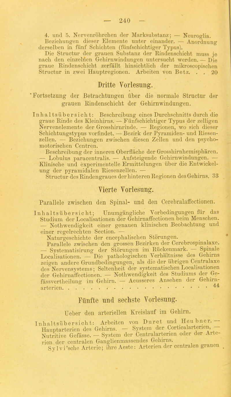 4. und 5. Ncrvenrohrchen (1er Marksubstanz ; — Neuroglia. Bezichungen dieser Elcmente unter einander. — Anordnung derselben in fiinf Scliiclitcn (funfschichtiger Typus). Die Structur der grauen Substanz der Rindenschicht muss je nach den einzelnen Gehirnwinduiigen untersucht werden. — Die graue Rindenschicht zerfâllt hinsichtlich der mikroscopisclien Structur in zwei Ilauptregionen. Arbeiten von Betz. . . 20 Dritte Vorlesung, ■ Portsetzung der Betrachtungen liber die normale Structur der grauen Rindenschicht der Gehirnwindungen. Inlialtsiibersicht: Beschreibung eines Durchschnitts durch die graue Rinde des Kleinhirns. — Fiinfschichtiger Typus der zelligen Nervenelemente der Grosshirnrinde. — Regionen, wo sich dieser Schichtungstypus vorfindet. — Bezirk der Pyramiden- und Riesen- zellen. — Beziehungen zwischen diesen Zellen und den psj'cho- motorischen Centren. Beschreibung der inneren Oberflache der Grosshirnhemisphâren. — Lobulus paracentralis. — Aufsteigende Gehirnwindungen. — Klinische und experimentelle Ermittelungen iiber die Entwickel- ung der pyramidalen Riesenzellen. — Structur des Rindengraues der hinteren Regionen des Gehirns. 33 Vierte Vorlesung. Parallèle zwisclien den Spinal- und den Cerebralaffectionen. Inhaltsiibersicht; Unumgangliche Vorbedingungen fiir das Studium der Localisationen der Gehirnaffectionen beim Menschen. — Nothwendigkeit einer genauen klinischen Beobachtung und einer regelrechten Section. •— Naturgeschichte der encephalischen Stiirungen. Parallèle zwischen den grossen Bezirken der Cerebrospinalaxe. — Systematisirung der Storungen im Riickenmark. — Spinale Localisationen. — Die pathologischen Verhaltnisse des Gehirns zeigen andere Grundbedingungen, als die der iibrigen Centralaxe des Nervensystems; Seltenheit der systematischen Localisationen der Gehirnaffectionen. — Nothwendigkeit des Studiums der Ge- fassvertheilung im Gehirn. — Aeusseres Ansehen der Gehirn- arterien • Filiifte mid sechste Vorlesung. Ueber den arteriellen Kreislauf ira Gehirn. Inhaltsiibersicht: Arbeiten von Duret und Henbner.— Hauptarterien des Gehirns. — System der Corticalarterien, — Nutritive Gefàsse. — System der Centralarterien oder der Arte- rien der centralen Ganglienmassendes Gehirns. Sylvi'sche Arterie; ihre Aeste: Ai-terien der centralen grauen