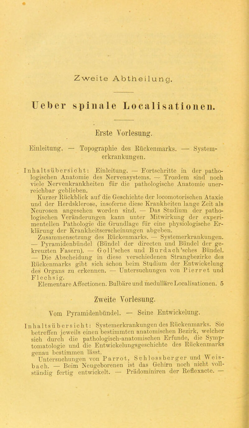 Zweite Abtheilung. Ueber spinale Localisationen. Erste Vorlesung. Eiiileitung. — Topographie des Eûckenmarks. — System- erkrankungeii. nhaltsubersicht: Einleitung. — Fortschritte in der patho- logischen Anatomie des Nervensystems. — Trozdem sind noch viele Nervenkrankheiteu fiir die pathologische Anatomie uner- reichbar geblieben. Kurzer Riickblick auf die Geschichte der locomotorischen Ataxie und der Herdsklerose, insoferne dièse Krankheiten lange Zeit als Neurosen angesehen worden sind. — Das Studium der patho- logisclien Veranderungen kann unter Mitwirkung der experi- mentellen Pathologie die Grundlage fiir eine physiologische Er- klarung der Krankheitserscheinungen abgeben. Zusaramensetzung des Kiickenmarks. — Systemerkrankungen. — Pyramidenbiindel (Biindel der directen und Biindel der ge- kreuzten Fasern). — Goll'sches und Burdach'sches Biindel. — Die Abscheidung in dièse verschiedenen Strangbezirke des Riickenmarks gibt sich schon beim Studium der Entwickelung des Organs zu erkennen. — Untersuchungen von Pierret und F1 e c h s i g. Elementare Affectionen. Bulbâre und medullare Localisationen. 5 Zweite Vorlesung. Vom Pyramidenbiindel. — Seine Entwickelung. n h a 11 s ii b e r s i c h t : Systemerkrankungen des Riickenmarks. Sie betreffen jeweils emen bestimmten anatomischen Bezirk, welcher sich durch die pathologisch-anatomischen Erfunde, die Symp- tomatologie und die Entwickelungsgeschichte des Riickenmarks genau bestimmen lasst. . Untersuchungen von Parrot, Schlossberger imd Weis- ba ch. — Beim Neugeborenen ist das Gehirn noch nicht voll- standig fertig entwickelt. — Pradominiren der Reflexacte. —