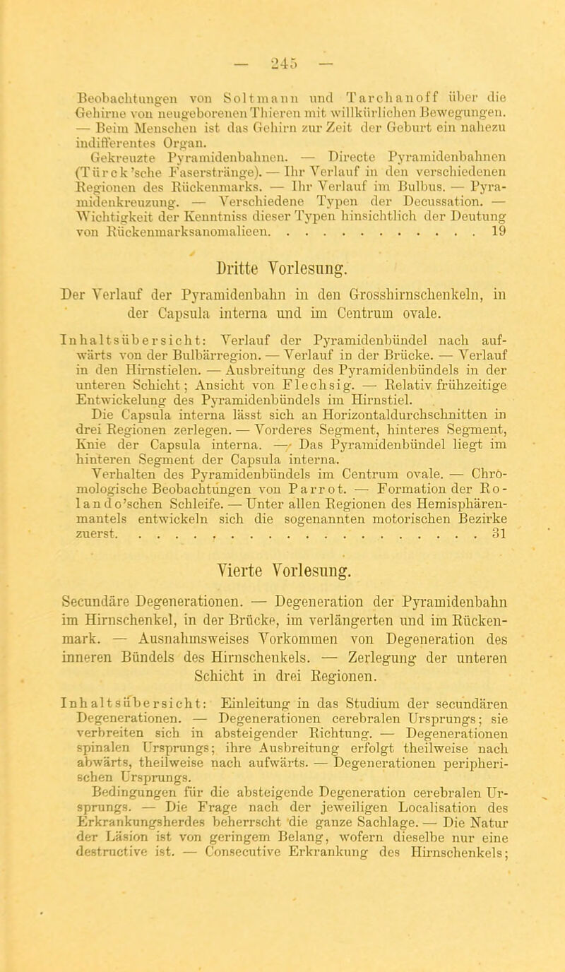 Beohachtimgeu von Soltinaini iind Tarclianoff iiboi' die Goliirne von neugeborenonTliitTcn mit, wilikiirlichen Bowcgungeii. — Beini Menschen ist das Gchirn zur Zeit dcr Gebiirt ein naliezu indifférentes Oro-an. Gekreuzte Pyramidenbahnen. — Directe Pyramidcnbahnen (Tiirck'sche Faserstriinge). — Ihr Verlauf in den verscliiedenen Regionen des Eiickenmarks. — Un- Verlauf im Bulbus. — Pyra- midenkreuzung. — Yerschiedene Typen der Decussation. — Wichtigkeit der Kenntniss dieser Typen hinsichtlich der Deutung von Iviickenmarksanomalieen 19 Dritte Vorlesnng. Der Verlauf der Pyramidenbalm in den Grosshirnschenkeln, in der Capsula interna und im Centrum ovale. Inhaltsiibersicht: Verlauf der Pyramidenbiindel nach auf- warts von der Bulbarregion. — Verlauf in der Briicke. — Verlauf in den Hirnstielen. — Ausbreitung des Pyramidenbiindels iu der unteren Schicht ; Ansiclit von Fleclisig. — Relativ friihzeitige Entwickelung des Pyramidenbiindels im Hirnstiel. Die Capsula interna lasst sich an Horizontaldurchschnitten in drei Eegionen zerlegen. — Vorderes Segment, liinteres Segment, Knie der Capsula interna. — Das Pyramidenbiindel liegt im hinteren Segment der Capsula interna. Verhalten des Pyramidenbiindels im Centrum ovale. ■— Chro- mologische Beobachtiingen von Parrot. — Formation der Ro- lando'schen Sclileife. —- Unter allen Regionen des Hemispharen- mantels entwickeln sich die sogenannten motorischen Bezirke zuerst 31 Vierte Vorlesung. Secundâre Degenerationen. — Degeneration der Pyramidenbalin im Hirnschenkel, in der Briicke, im verlângerten und im Rûcken- mark. — Ausnahmsweises Vorkommen von Degeneration des inneren Bûndels des Hirnschenkels. — Zerlegung der unteren Schicht in drei Eegionen. Inhaltsiibersicht: Einleitung in das Studium der secundâren Degenerationen. — Degenerationen cerebralen Ursprungs ; sie verbreiten sich in absteigender Richtung. — Degenerationen spinalen Ursprungs; ihre Ausbreitung erfolgt theilweise nach abwârts, theilweise nach aufwârts. — Degenerationen peripheri- schen Ursprungs. Bedingungen fiir die absteigende Degeneration cerebralen Ur- sprungs. — Die Frage nach der jeweiligen Localisation des Erkrankungsherdes beherrscht die ganze Sachlage. — Die Natur der Lasion ist von geringem Belang, wofern dieselbe nur eine destructive ist. — Consécutive Erkrankung des Hirnschenkels;