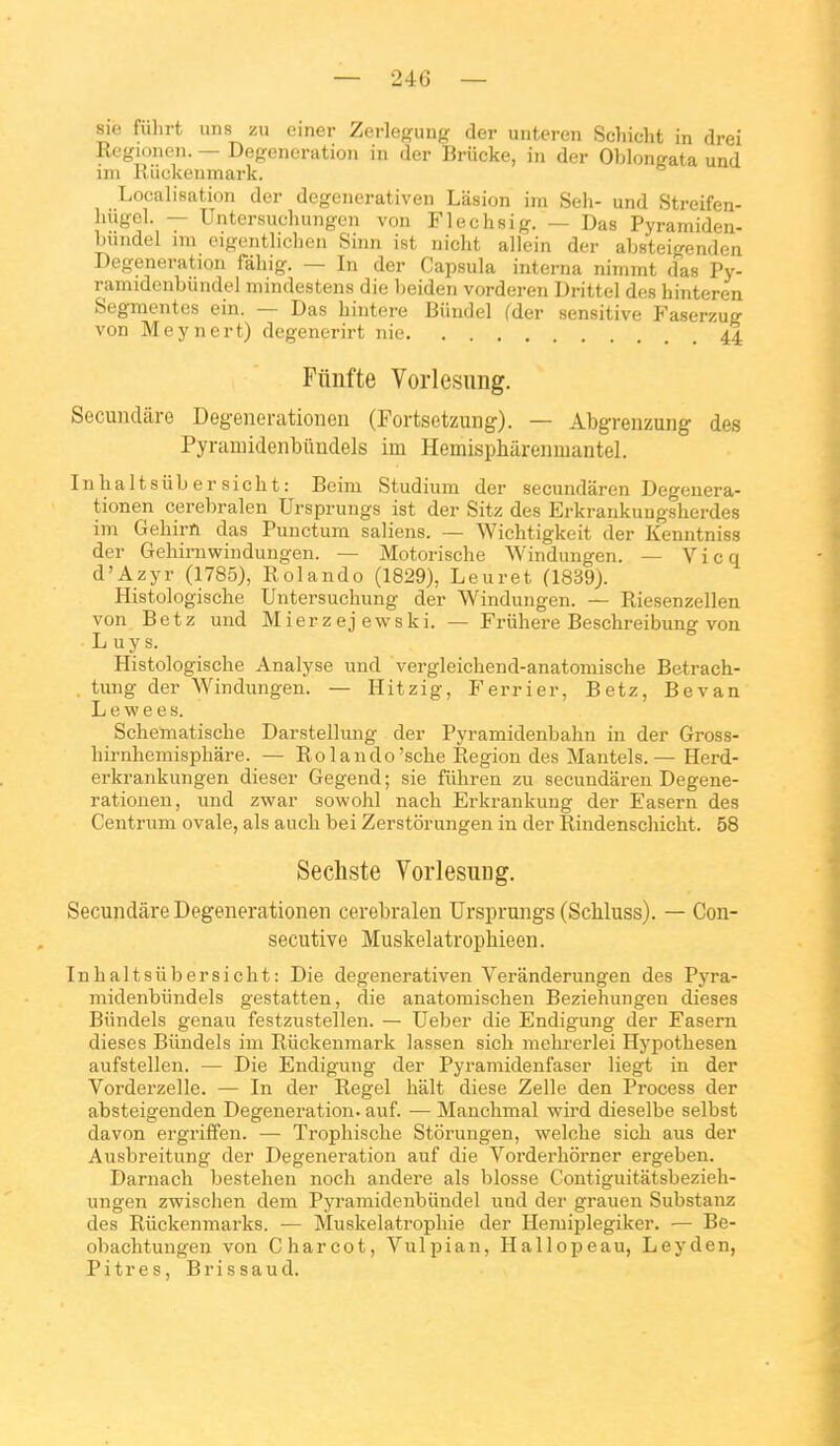 sie fiilirt uns zu einer Zerlef^uiifr der unteren Schicht in drei Rcgionen. — Deg:eneration in der Briicke, in der Oblonerata und im Riickenmark. Localisation der degenerativen Lasion im Seli- und Streifen- liiigcl. — Untersuchungen von Flechsig. — Das Pyramiden- Liindel im eigentliclien Sinn ist nicht ailein der absteigenden Degeneration fàliig. — In der Capsula interna nimmt das Py- ramidcnbundel niindesteiis die Iteiden vorderen Drittel des hinteren Segmentes ein. — Das hintere Biindel (der sensitive Faserzug von Meynert) degenerirt nie 44 Fitiifte Vorlesuiig. Secundâre Degenerationen (Fortsetzung). — Abgrenzung des Pyramidenbimdels im Hemispharenmantel. Inhaltsiibersicht: Beim Studium der secundaren Degenera- tionen cerebralen Ursprungs ist der Sitz des Erkrankungsherdes im Gehirn das Punctum saliens. — Wichtigkeit der Kenntniss der Gehirnwindungen. — Motorische Windungen. — V i c q d'Azyr (1785), Rolando (1829), Leuret (1839). Histologische Untersuchung der Windungen. — Riesenzellen von Betz und Mierzej ewski. — Friihere Besclireibung von L uy s. Histologische Analyse und vergleichend-anatomische Betrach- . tung der Windungen. — Hitzig, Ferrier, Betz, Bevan L e w e e s. Schematische Darstellung der Pyramidenbahn in der Gross- birnhemisphare. — Rolando'sche Région des Mantels.— Herd- erkrankungen dieser Gegend; sie fiihren zu secundaren Degene- rationen, und zwar sowohl nach Erkrankung der Easern des Centrum ovale, als auch bei Zerstôrungen in der Rindenschicht. 58 Secliste Vorlesuug. Secundâre Degenerationen cerebralen Ursprungs (Scliluss). — Con- sécutive Muskelatrophieen. Inhaltsiibersicht: Die degenerativen Veranderungen des Pj'ra- midenbiindels gestatten, die anatoraischen Beziehuugeu dièses Biindels genau festzustellen. — Ueber die Endigung der Fasern dièses Biindels im Riickenmark lassen sich mehi'erlei Hypothesen aufstellen. — Die Endigung der Pyramidenfaser liegt in der Vorderzelle. — In der Regel hait dièse Zelle den Process der absteigenden Degeneration. auf. — Manchmal wird dieselbe selbst davon ergriffen. — Trophische Stôrungen, welche sich aus der Ausbreitung der Degeneration auf die Vorderhôrner ergeben. Darnach bestehen noch andere als blosse Contiguitatsbezieh- ungen zwischen dem Pyramidenbiiudel nnd der grauen Substauz des Riickenmarks. — Muskelatrophie der Hejuiplegiker. — Be- obachtungen von Charcot, Vulpian, Hallopeau, Leyden, Pitres, Brissaud.