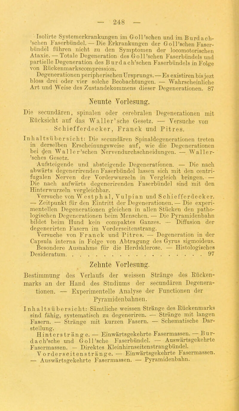 Isolirte Systemerkrankungen im Goll'schen und im Burdacli- 'schen Faserbiindel. — Die Erkrankungen der Goll'schen Faser- biiiulél fiihren iiicht zu den Symptomen der locomotorischen Ataxie. — Totale Degeneration des GoU'schen Faserbiindels und partielle Degeneration des Burdach'schen Faserbiindels in Folge von Riickenmarkscomjoression. Degenerationen periphcrischenUrsprungs.—Es existiren bis jezt bloss drei oder vier solche Beobachtungen. — Wahrscheinliche Art und Weise des Zustandekommens dieser Degenerationen. 87 Neunte Vorlesung. Dio secundilreii, spinalen oder cerebralen Degenerationen mit Eiicksicht auf das Waller'sche Gesetz. — Versuche von Schiefferdecker, Franck und Pitres. Inhaltsiibersicht: Die secundaren Spinaldegenerationen treten in derselben Erscheiaungsweise auf, wie die Degenerationen bei den Waller'schen Nervendurchschneidungen. — Waller- 'sches Gesetz. Aufsteigende und absteigende Degenerationen. — Die nach abwârts degenerirenden Faserbiindel lassen sich mit den centri- fugalen Nerven der Vorderwurzeln in Vergleich bringen. — Die naoli aufwarts degenerirenden Faserbiindel sind mit den Hinterwurzeln vergleichbar. Versuche von W estph al, Vulpian und Schiefferdecker. — Zeitpunkt fiir den Eintritt der Degenerationen. — Die experi- mentellen Degenerationen gleichen in allen Stiicken den patho- logischen Degenerationen beim Menschen. — Die Pyramidenbahn bildet beim Hund kein compaktes Ganzes. — Diffusion der degenerirten Fasern ira Vorderseitenstrang. Versuche von Franck und Pitres. — Degeneration in der Capsula interna in Folge von Abtragung des Gjtus sigmoideus. Besondere Ausnahrae fiir die Herdsklerose. — Histologisches Desideratum 97 Zehnte Vorlesung. Bestiramung des Verlaufs der weissen Strânge des Eûcken- marks an der Hand des Studiums der secundaren Degenera- tionen. — Experimentelle Analyse der Functionen der Pyramidenbahnen. Inhaltsiiber sicht: Siimtliche weissen Strânge des Eûckenmarks sind fahig, systematisch zu degeneriren. — Strânge mit langen Fasern. — Strânge mit kurzen Fasern. — Schematische Dar- stellung. Hinterstrang e. — Einwârtsgekehrte Fasermassen. — Bur- dach'sche und Goll'sche Faserbiindel. — Auswârtsgekehrte Fasermassen. — Direktes Kleinhirnseitenstrangbiindel. V orderseitenstrange. — Einvrartsgekehrte Fasermassen. — Auswârtsgekehrte Fasermassen. — Pyramidenbahn.