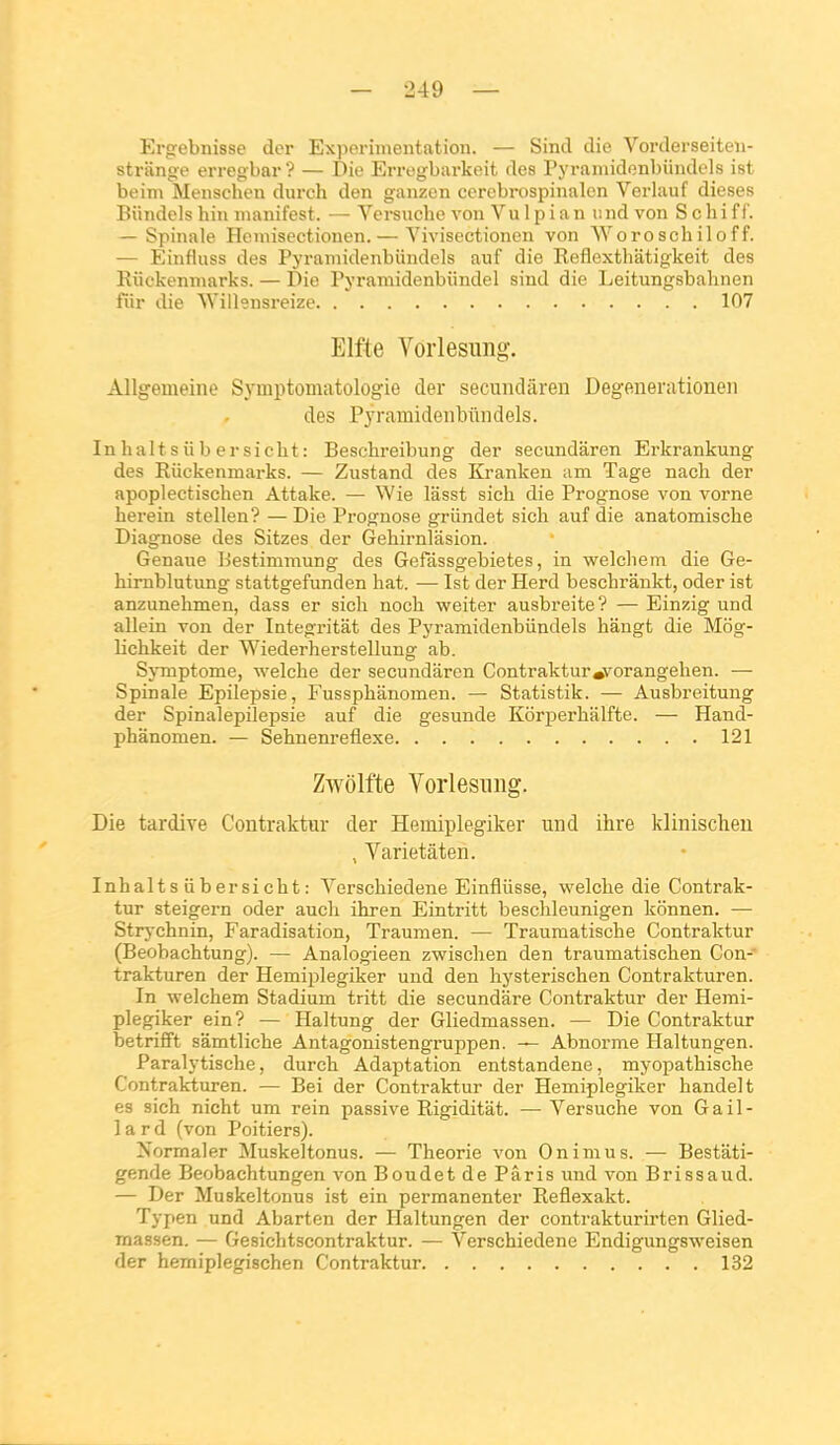 Ergebnisse der Expérimentation. — Sind die Vorderseiten- strange erregbar ? — Die Erregbarkeit des Pyramidenbiindels ist beim Menschen durch den ganzen ccrebrospinalon Verlauf dièses Biindels hin nianifest. — Versuebe von VuIpian iind von Schiff. — Spinale Heniisectionen.— Yivisectioncn von Woroschiloff. — Einfluss des Pyramidenbiindels auf die Reflexthiitigkeit des Eiickenmarks. — Die Pyramidenbiindel sind die Leitungsbabnen fiir die Willensreize 107 Elfte Vorlesimg. Allgemeine Symptomatologie der secundâren Degenerationeii des Pyramidenbiindels. Inhaltsiibersiebt: Beschreibung der secundâren Erkrankung des Riickenmarks. — Zustand des Kranken am Tage nacb der apoplectischen Attake. — Wie lâsst sieh die Prognose von vorne herein stellen? —Die Prognose griindet sich auf die anatomische Diagnose des Sitzes der Gehirnlasion. Genane Bestimmung des Gefassgebietes, in welchem die Ge- hirnblutung stattgefunden bat. — Ist der Herd beschrânkt, oder ist anzunehmen, dass er sicb nocb weiter ausbreite? — Einzig und allein von der Integritât des Pyramidenbiindels bângt die Mog- lichkeit der Wiederherstellung ab. SjTnptome, welcbe der secundâren Contraktur»vorangelien. — Spinale Epilepsie, Fussphânomen. — Statistik. — Ausbreitung der Spinalepilepsie auf die gesunde Kôrperbâlfte. — Hand- phânomen. — Sebnenreflexe 121 Zwôlfte Vorlesiing. Die tardive Contraktur der Hemiplegiker und ihre klinischeu , Varietâten. Inhaltsiibersiebt: Verscbiedene Einfliisse, welcbe die Contrak- tur steigei-n oder aucli ibren Eintritt beschleunigen konnen. — Strychnin, Faradisation, Traumen. — Traumatiscbe Contraktur (Beobachtung). — Analogieen zwiscben den traumatischen Con- trakturen der Hemiplegiker und den hysteriscben Contrakturen. In welchem Stadium tritt die secundâre Contraktur der Hemi- plegiker ein ? — Haltung der Gliedmassen. — Die Contraktur betrifift sâmtliche Antagonistengruppen. — Abnorme Haltungen. Paralytische, durch Adaptation entstandene, myopathische Contrakturen. — Bei der Contraktur der Hemiplegiker handelt es sich nicht um rein passive Rigiditât. — Versuche von Gail- lard (von Poitiers). Normaler Muskeltonus. — Théorie von Onimus. — Bestâti- gende Beobachtungen von Boudet de Paris und von Brissaud. — Der Muskeltonus ist ein permanenter Reflexakt. Typen und Abarten der Haltungen der contrakturirten Glied- massen. — Gesichtscontraktur. — Verscbiedene Endigungsweisen der hemiplegischen Contraktur 132