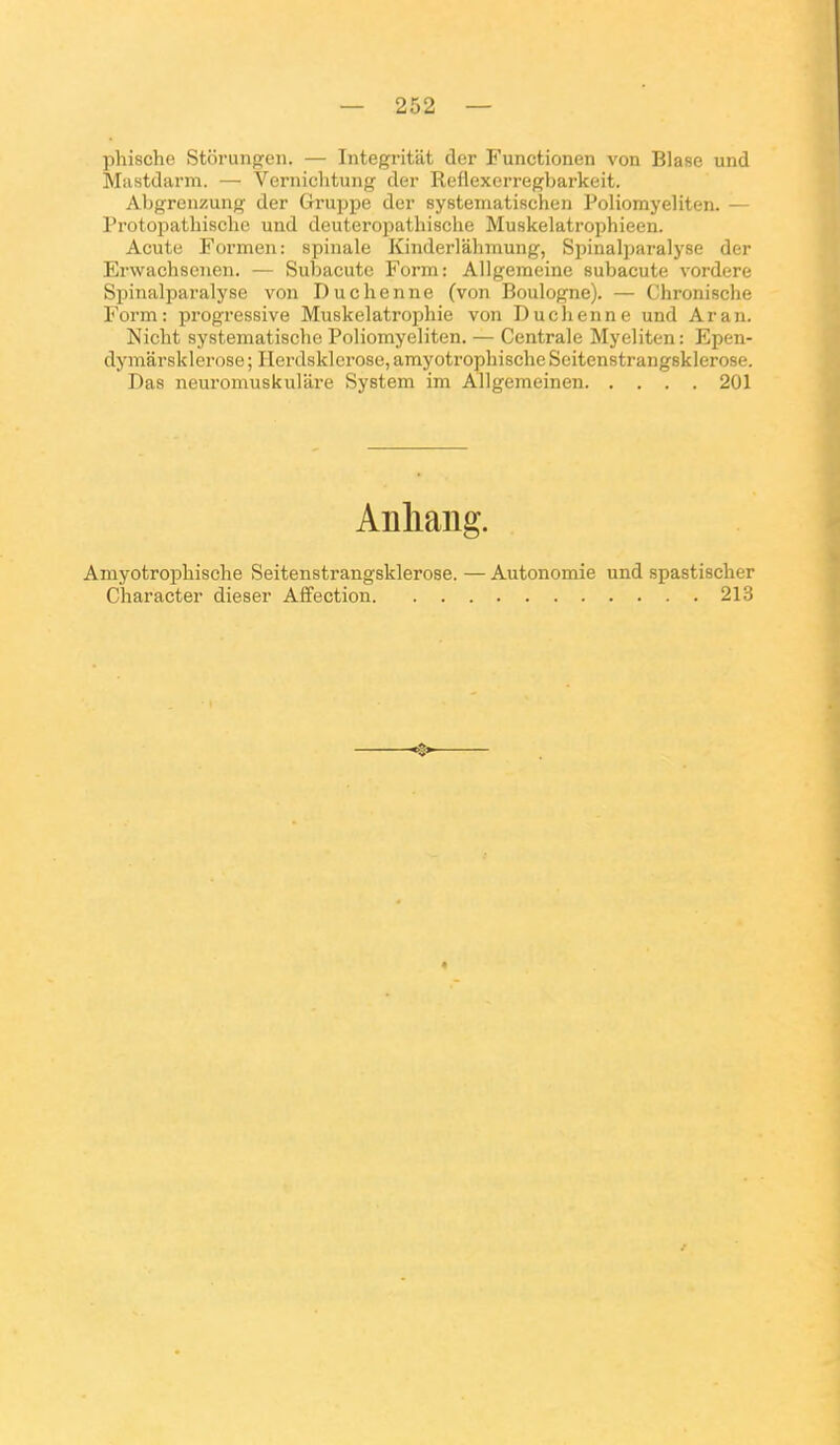 phischo Storungen. — Integritat der Functionen von Blase und Mastdarm. — Vernichtung der Reflexerregbarkeit. Abgrenzung der Gruppe der systematischen Poliomyeliten. — Protopatbisclie und deuteropathische Muskelatrophieen. Acute Formen: spinale Kinderlâhmung, Spinalparalyse der Erwachsenen. — Subacute Form: Allgeraeine subacute vordere Spinalparalyse von Duchenne (von Boulogne). — Chronische Form: progressive Muskelatrophie von Duchenne und Aran. Nicht systematiscbe Poliomyeliten. — Centrale Myeliten: Epen- dymarsklerose; Ilerdsklerose,amyotrophischeSeitenstrang8klero8e. Das neuroinuskulare System im Allgemeinen 201 Anliang. Amyotropbische Seitenstrangsklerose. — Autonomie und spastischer Character dieser Affection 213