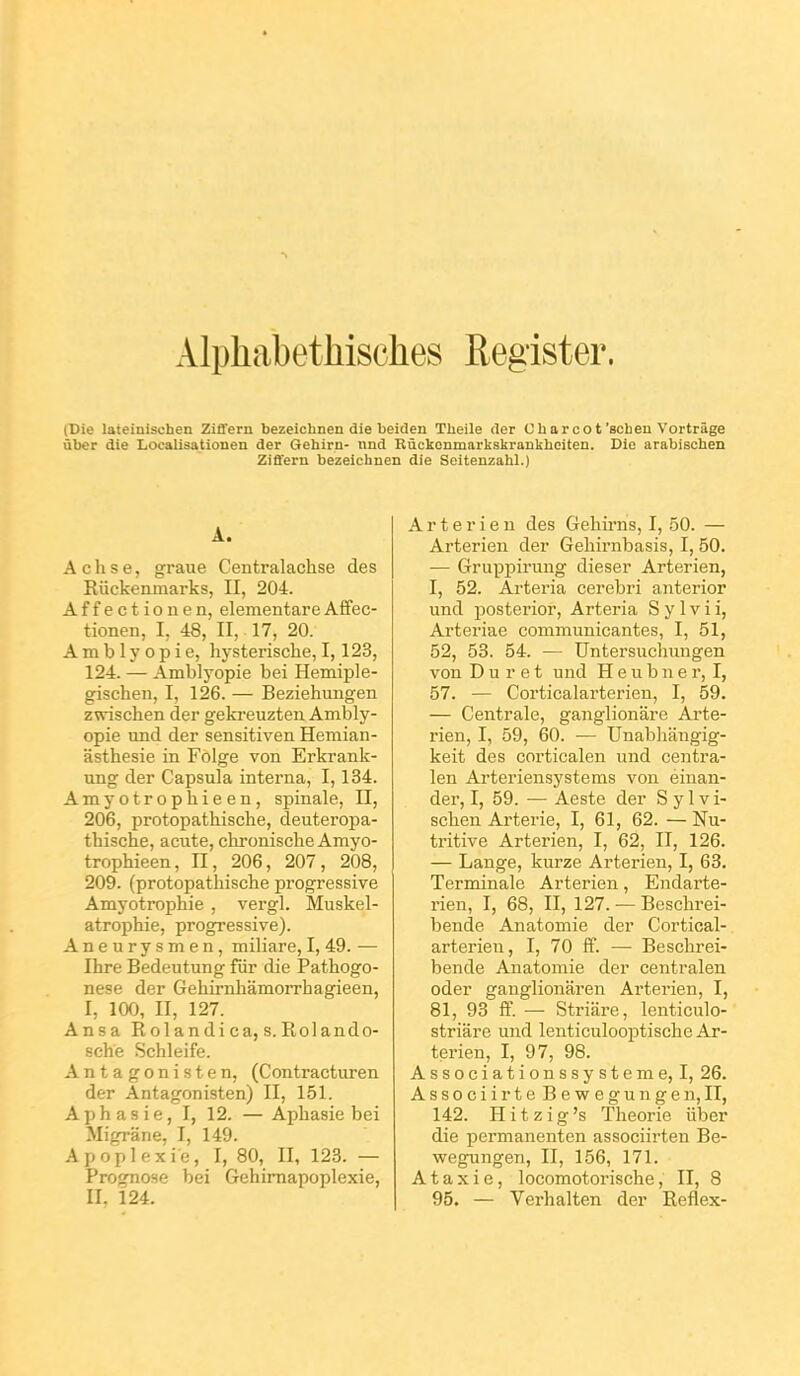 AlphabetMsches Register. (Die lateinisoben Ziflern bezeichnen die beiden Theile der Cbarcot'schen Vortrâge ùber die Localisationen der Gehirn- nnd Rûckenmarkakrankhoiten. Die arabiscben Ziffern bezeichnen die Seitenzahl.) A. A dise, graue Centralachse des Riickenmarks, II, 204. Affectionen, elementareAffec- tionen, I, 48, II, 17, 20. A m b 1 y o p i e, hysterische, 1,123, 124. — Amblyopie bei Hemiple- gischen, I, 126. — Beziehungen zwischen der geki-euzten Ambly- opie und der sensitiven Hemian- asthesie in Folge von Erkrank- ung der Capsula interna, 1,134. Amyotrophieen, spinale, II, 206, protopathische, deuteropa- thische, acute, chronische Amyo- trophieen, n, 206, 207, 208, 209. (protopathische progressive Amyotrophie, vergl. Muskel- atrophie, progressive). Aneurysmen, miliare, I, 49. — Ihre Bedeiitung fiir die Pathogo- nese der Gehirnhâmorrhagieen, I, 100, II, 127. Ansa Rolandica, s.Rolando- sche Schleife. Antagonisten, (Contractiiren der Antagonisten) II, 151. Aphasie, I, 12. —Aphasie bei Migrâne, I, 149. Apoplexie, I, 80, II, 123. — Prognose bei Gehimapoplexie, II. 124. Arterien des Gehirns, I, .50. — Arterien der Gehirnbasis, I, 50. — Gruppirung dieser Arterien, I, 52. Arteria cerebri anterior und 230sterior, Arteria S y 1 v i i, Arteriae communicantes, I, 51, 52, 53. 54. — Untersuchmigen von D u r e t und H e u b n e r, I, 57. — Corticalarterien, I, 59. — Centrale, ganglionâre Ai'te- rien, I, 59, 60. — Unabliangig- keit des corticalen und centra- len Arteriensystems von éinan- der, I, 59. — Aeste der Sylvi- schen Arterie, I, 61, 62. — Nu- tritive Arterien, I, 62, II, 126. — Lange, kurze Arterien, I, 63. Terminale Arterien, Endarte- rien, I, 68, II, 127. — Beschrei- bende Anatomie der Cortioal- arterieu, I, 70 ff. — Beschrei- bende Anatomie der centralen oder ganglionaren Arterien, I, 81, 93 S. — Strifire, lenticulo- striare und lenticulooptische Ar- terien, I, 97, 98. Associationssysteme, I, 26. Associirte Bewegungen,II, 142. Hitzig's Théorie iiber die permanenten associirten Be- wegungen, II, 156, 171. A t a X i e, locomotorische, II, 8 95. — Verhalten der Reflex-