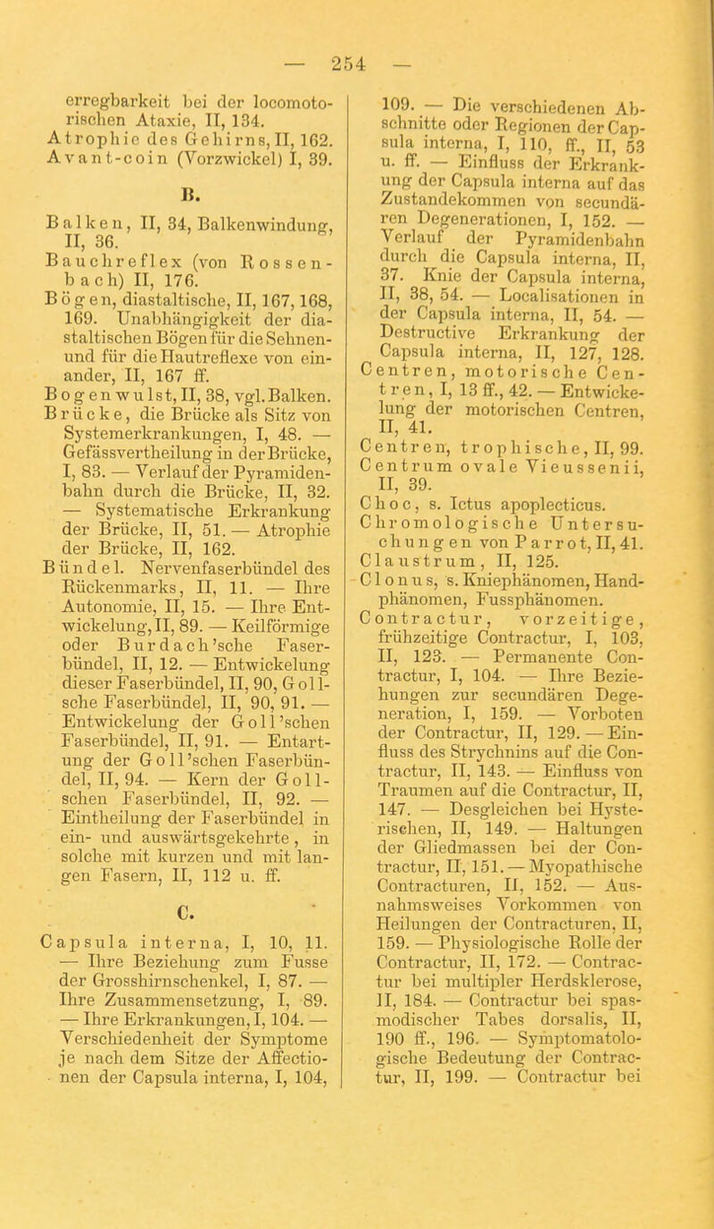 erregbarkeit bei der locomoto- rischen Ataxie, II, 134. Atrophie des Gelurns,II, 162. Avant-coin (Vorzwickel) I, 39. B. B a^l k e^n, II, 34, Balkenwindung, Bauclireflex (von Rossen- b ach) II, 176. Bogen, diastaltische, II, 167,168, 169. Unabhfingigkeit der dia- staltischen Bôgen f'iir die Sehnen- und fiir die Hautreflexc von ein- ander, II, 167 ff. B o g e n w u 1 s t, II, 38, vgl. Balken. B r ii c k e, die Briicke als Sitz von Systemerkrankungen, I, 48. — Gefâssvertheilung in der Briicke, I, 83. — Verlauf der Pyramiden- bahn durch die Briicke, II, 32. — Systematisclie Erkrankung der Briicke, II, 51. — Atrophie der Briicke, II, 162. B ii n d e 1. Nerveufaserbiindel des Riickenmarks, II, 11. — Ihre Autonomie, II, 15. — Ihre Ent- ■wickelung,II, 89. — Keilfôrmige oder Burdach'sche Faser- biindel, II, 12. — Eutwickelung dieser Faserbiindel, II, 90, G ol 1- sche Faserbiindel, II, 90, 91. — Entwickelung der G o 11'schen Faserbiindel, II, 91. — Entart- ung der G o 11'schen Faserbiin- del, 11,94. — Kern der Goll- schen Fasei'biindel, II, 92. — Eintheilung der Faserbiindel in ein- nnd auswartsgekehrte , in solche mit kurzen und mit lan- gen Fasern, II, 112 u. ff. C. Capsula interna, I, 10, 11. •— Ihre Beziehung zum Fusse der Grosshirnschenkel, I, 87. — Ihre Zusammensetzung, I, 89. — Ihre Erkrankungen, 1,104. — Verschiedenheit der Symptôme je nach dem Sitze der Affectio- nen der Capsula interna, I, 104, 109. — Die verschiedenen Ab- schnitte oder Regionen der Cap- sula interna, I, 110, ff., II, 53 u. ff. — Einfluss der Erkrank- ung der Capsula interna auf das Zustandekommen von secunda- ren Degenerationen, I, 152. — Verlauf der Pyramidenbahn durch die Capsula interna, II, 37. Knie der Capsula interna, II, 38, 54. — Localisationen in der Capsula interna, II, 54. — Destructive Erkrankung der Capsula interna, II, 127, 128. Centren, motorische Cen- tre n, I, 13 ff., 42. — Entwicke- lung der motorischen Centren, II, 41. Centren, t r 0 p h i s c h e, II, 99. Centrum ovale Vieussenii, II, 39. Choc, s. Ictus apoplecticus. Chromologische Untersu- c h u n g e n von P a r r o t, II, 41. Cla ustrum , II, 125. ' C1 o n u s, s. Kniephânomen, Hand- phanomen, Fussphânomen. Contractur, vorzeitige, friihzeitige Contractur, I, 103, II, 123. — Permanente Con- tractur, I, 104. — Ihre Bezie- hungen zur secundâren Dege- neration, I, 159. — Vorboten der Contractur, II, 129.—Ein- fluss des Strychnins auf die Con- tractur, II, 143. — Einfluss von Traumen auf die Contractur, II, 147. •— Desgleichen bei Hyste- rischen, II, 149. — Haltungen der Gliedmassen bei der Con- tractur, II, 151. —Myopathische Contracturen, II, 152. — Aus- nahmsweises Vorkommen von Heilungen der Contracturen, II, 159. — Physiologische Eolle der Contractur, II, 172. — Contrac- tur bei multipler Herdsklerose, II, 184. — Contractur bei spas- modischer Tabès dorsalis, II, 190 ff., 196. — Symptomatolo- gische Bedeutung der Contrac- tur, II, 199. — Contractur bei
