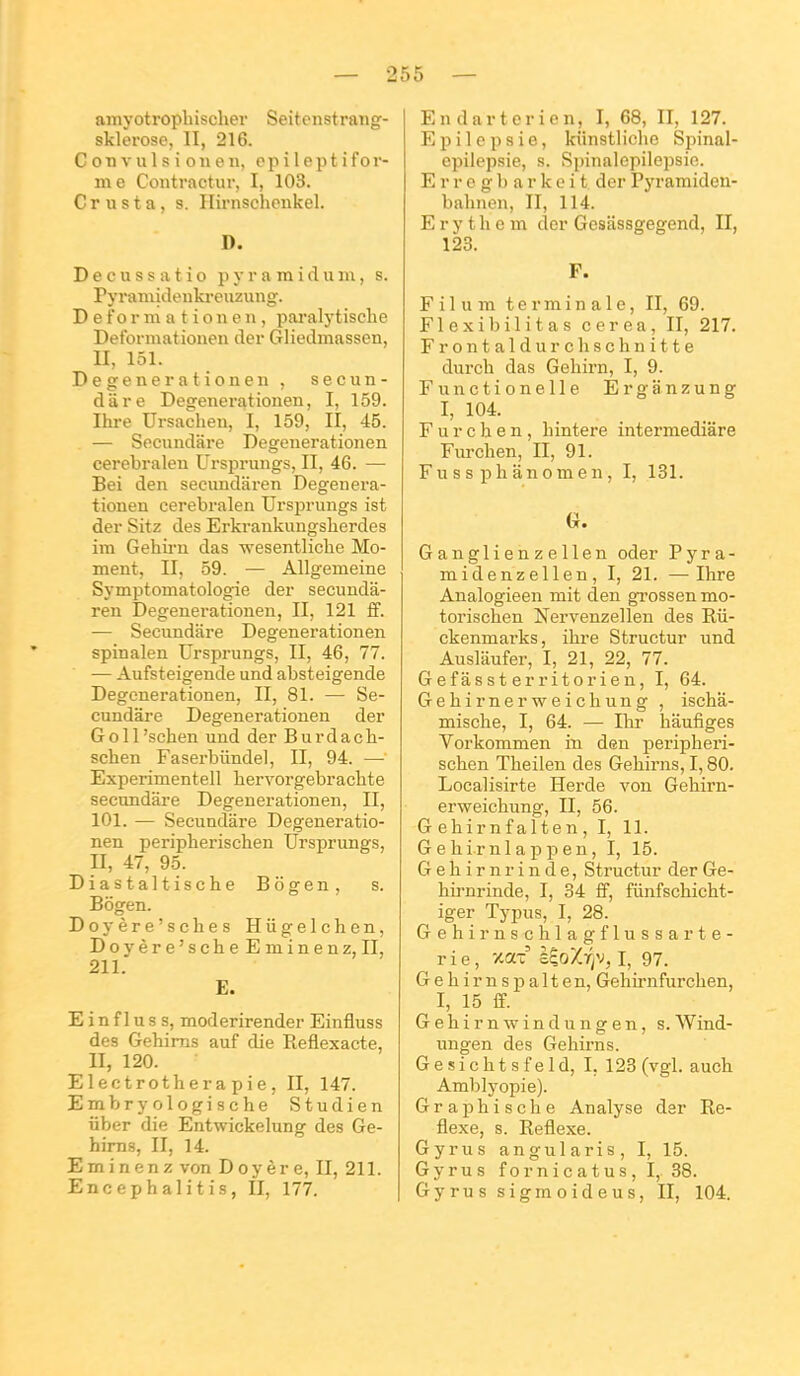 amyotropliischer Seitenstrang- sklerose, II, 216. C on V ul s i on eu, cpi lept i for- me Contractur, I, 103. C r u s t a, s. Ilirnschenkel. D. D e c u s s a t i o p y r a ra i d u m, s. Pyraniidenki-euzung. D e f o r m a t i o n e n, pai-alytische Detbi-mationen der Gliedmassen, II, 151. Degenerationen , secun- diire Degenerationen, I, 159. Ihre Ursacheu, I, 159, II, 45. — Secundare Degenerationen cerebralen Ursprungs, II, 46. — Bei den secimdaren Degenera- tionen cerebralen Ursprungs ist der Sitz des Erkrankungslierdes im Gehii-n das wesentliclie Mo- ment, II, 59. — Allgemeine Symptomatologie der secunda- ren Degenerationen, II, 121 ff. — Secundare Degenerationen spinalen Ursprungs, II, 46, 77. — Aufsteigende iind absteigende Degenerationen, II, 81. — Se- cundare Degenerationen der Goll'schen und der Burdach- schen Faserbiindel, II, 94. — Experimentell bervorgebrachte secundare Degenerationen, II, 101. — Secundare Degeneratio- nen peripberischen Ursprungs, II, 47, 95. Diastaltische Bogen, s. Bogen. Doyère'sches Hiigelchen, Doyère'scheEminenz, II, 211. E. E in f I u s s, moderirender Einfluss des Gehims auf die Reflexacte, II, 120. Electrotherapie, II, 147. Embryologische Studien liber die Entwickelung des Ge- hims, II, 14. Eminenz von Doyère, II, 211. Encephalitis, II, 177. Endartcrien, I, 68, II, 127. E p i 1 e p s i e, kiinstliche Spinal- epilepsie, s. Spinalcpilepsio. E r r 0 g l) a r k e i t der Pyramideu- bahnen, II, 114. E r y t h e m der Gesâssgegend, II, 123. F. Filum terminale, II, 69. Flexibilitas cerea, II, 217. Frontaldurchschuitte durcli das Gehirn, I, 9. Functionelle Erganzung I, 104. F u r c h e n, hintere intermédiare Furchen, II, 91. Fu s s pli ânom e n, I, 181. G. Ganglienzellen oder P y r a - midenzellen, I, 21. —Ihre Analogieen mit den grossen mo- torischen Nervenzellen des Rii- ckenmarks, ihre Structur und Ausliiufer, I, 21, 22, 77. Gefâssterritorien, I, 64. Gehirnerweichung , ischâ- mische, I, 64. — Ihr hâufiges Voi'kommen in den peripberi- schen Theilen des Gehirns, 1,80. Localisirte Herde von Gehirn- erweichung, II, 56. G ehirnfalten, I, 11. Gehirnlappen, I, 15. G e h i r n r i n d e, Structur der Ge- hirnrinde, I, 34 fF, fiinfschicht- iger Typus, I, 28. Gehirnschlagflussarte- rie, xax E^oXr/V, I, 97. Gehirnspalten, Gehirnfurchen, I, 15 S. Gehirnwindungen, s.Wind- ungen des Gehirns. Gesichtsfeld, I, 123 (vgl. auch Amblyopie). Graphische Analyse dsr Ré- flexe, s. Réflexe. Gyrus angularis, I, 15. Gyrus fornicatus, I,. 38. Gyrus sigmoideus, II, 104.
