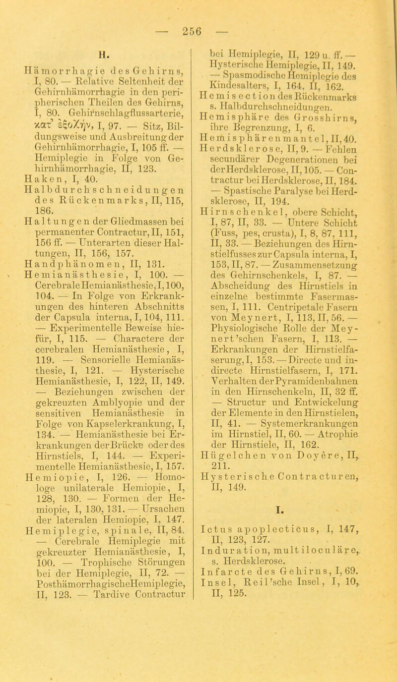 H. H a m 0 r r h a g i e d e s G e li i r n s, I, 80. — Relative Seltenlieit der Gohirnliiimorrhagie in den peri- Ijhevischen Theilen des Geliirns, I, 80. Geliirnsclilagflussarterie, xax UoXriv, i, 97. _ sitz, Bil- dungsweise und Ausbreitungder Gehirnlulmorrliagie, I, 105 ff. — Hémiplégie in Folge von Ge- hirnhiimorrliagie, II, 123. Haken, I, 40. H a 1 b d u r c h s c h n e i d u n g e n des Rii ck e n m ar k s, II, 115, 186. H a 11 u n g e n dei' Gliedmassen bei permanenter Contractur, II, 151, 156 iï. — Unterarten dieser Hal- tungen, II, 156, 157. H andph ano m e n, II, 131. H e m i a n â s t h e s i e , I, 100. — Cérébrale Hemianâstliesie, 1,100, 104. — In Folge von Erkrank- ungen des hinteren Abschnitts der Capsula interna, 1,104,111. — Experimentelle Beweise hie- fiir, I, 115. — Cliaractere der cerebralen Hemianâstliesie, I, 119. — Sensorielle Hemianâs- tliesie, I, 121. — Hysterische Hemianâstliesie, I, 122, II, 149. — Beziehungen zwischen der gekreuzten Amblyopie und der sensitiven Hemianâsthesie in Folge von Kapselerki'ankung, I, 184. — Hemianâstliesie bei Er- krankungen derBrûclce oder des Hirnstiels, I, 144. — Experi- mentelle Hemianâstliesie, I, 157. H e m i o p i e, I, 126. — Homo- loge unilatérale Hemiopie, I, 128, 130. — Fornicn der He- miopie, I, 180,181. — Ursachen der lateralen Hemiopie, I, 147. Hémiplégie, spinale, II, 84. — Cérébrale Hémiplégie mit gekreuzter Hemianâstliesie, I, 100. — Tropliische Storungen bei der Hémiplégie, II, 72. — PostliâmorrhagisclieHemiplegie, II, 123. — Tardive Contractur bei Hémiplégie, II, 129 u. ff. — Hysterische Hémiplégie, II, 149. — Spasmodisclie Hémiplégie des Kindesalters, I, 164, II, 162. H e m i s e c t i 0 n des Riickenmarks 8. Halbdurchschneidungen. Hemispliâre des Grosshirns, ihre Begrenzung, I, 6. H e m i s p h â r e n m a n t e 1, II, 40. H e r d s k 1 e r 0 s e, II, 9. — Fchlen secundârer Degenerationen bei derl-Ierdsklerose, II, 105. — Con- tractur bei Herdsklerose, II, 184. — Spastische Paralyse bei Herd- sklerose, II, 194. Hirnschenkel, obère Scliicht, I, 87, II, 33. — Dntere Schiclit (Fuss, pes, crusta), I, 8, 87, 111, II, 33. — Beziehungen des Hirn- stielfusses zur Capsula interna, I, 153, II, 87. — Zusammensetzung des Gehirnschenkels, I, 87. — Abscheidung des Hirnstiels in einzeliie bestimmte Fasermas- sen, I, 111. Centripetale P'asern von Meynert, I, 113, II, 56. — Physiologische Rolle der Mey- nert'schen Fasern, I, 113. — Erkraukungen der Hirnstielfa- serung,I, 153. — Directe und in- directe Hirnstielfasern, I, 171. Verlialten derPyramidenbalinen in den Hirnsclienkeln, II, 32 ff. — Structur und Entwickelung der Elemente in den Hirnstielen, II, 41. — Systemerkrankungen im Hirnstiel, II, 60. — Atrophie der Hirnstiele, II, 162. H il g e 1 c h e n von D 0 y è r e, 11^ 211. Hysterische Contractur en, II, 149. I. Ictus apoplecticus, I, 147, II, 123, 127. Induration, multiloculâre,. s. Herdsklerose. In far et e des Gehirus, I, 69. Insel, Reil'sclie Insel, I, 10, II, 125.