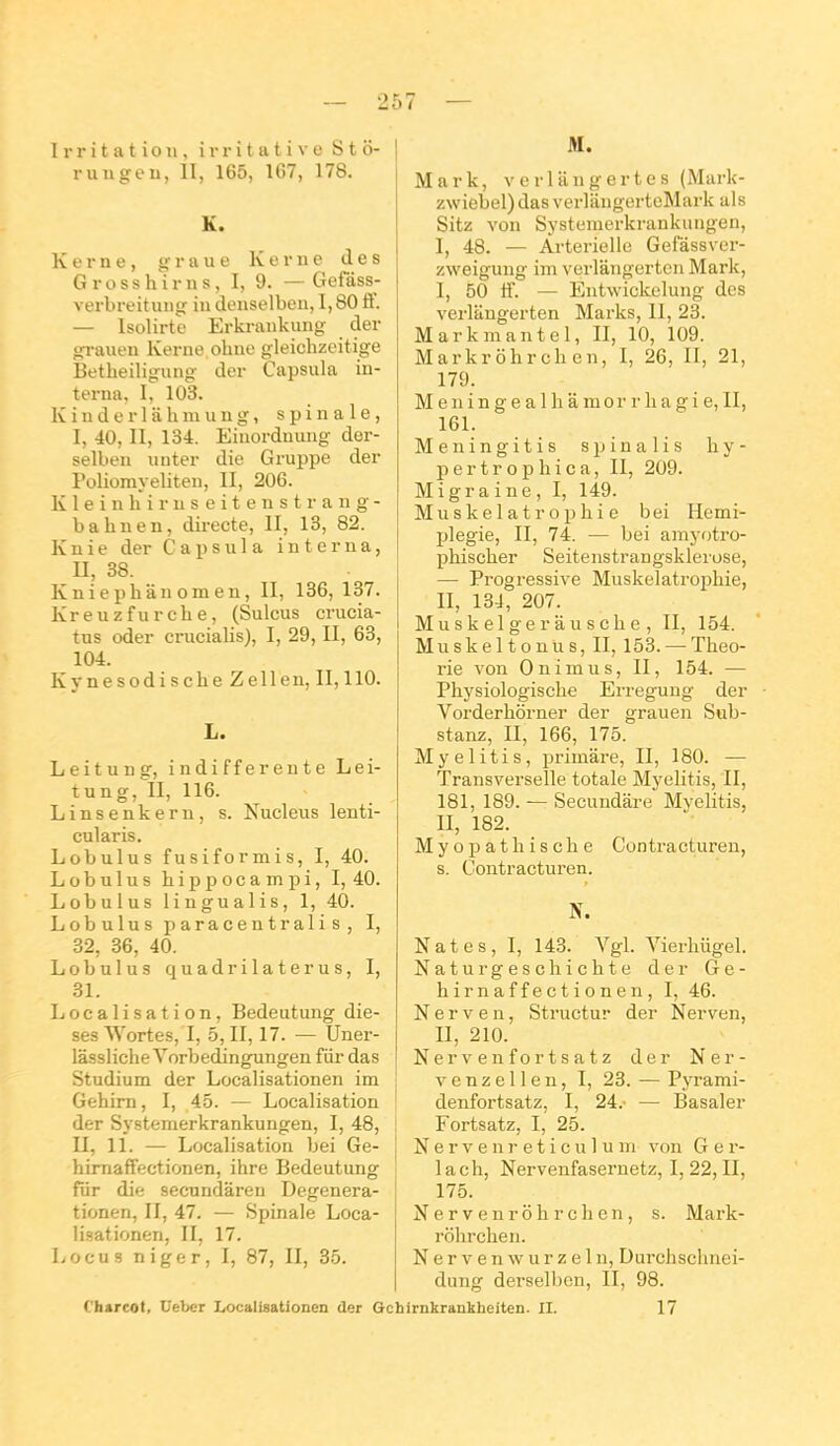 Irritation, i r r i t a t i v e S t ô- ruugeu, II, 165, 10.7, 178. K. Kerne, o;raue Kerne des Grossh'irns, I, 9. — Gefass- verbreituiig iu denselbeii, 1,80 S. — Isolirtc Erkrankung der ufi-auen Kerne ohue gleichzeitige Betheiligung der Capsula in- terna, I, 103. Kinderlahmung, spinale, I, 40, II, 134. Eiuordnung der- selben unter die Gruppe der Polioraveliten, II, 206. Kleinhiruseitenstrang- bahuen, directe, II, 13, 82. K n i e der Capsula interna, n, 38. Kniephânomen, II, 136, 137. Kreuzfurelie, (Sulcus crucia- tus oder crucialis), I, 29, II, 63, 104. Kynesodische Zellen, II, 110. L. Leituug, indifférente Lei- tung, II, 116. Linsenkern, s. Nucleus lenti- cularis. Lobulus fusiformis, I, 40. Lobnlus hippocampi, 1,40. Lobulus lingualis, 1, 40. Lobulus paracentralis, I, 32, 36, 40. Lobulus quadrilaterus, I, 31. Localisation, Bedeutung diè- ses Wortes, I, 5, II, 17. ^— Uner- lassliche Yorbedingungen fiir das Studium der Localisationen im Gehirn, I, 45. — Localisation der Systemerkrankungen, I, 48, II, 11. — Localisation bei Ge- himaffectionen, ihre Bedeutung fiir die secundâren Degenera- tionen, II, 47. — Spinale Loca- lisationen, II, 17. Locus niger, I, 87, II, 35. M. Mark, verlangertes (Mark- zwiebel) das verlangerteMark als Sitz von Systemerkrankungen, I, 48. — Artérielle Gefassver- zweigung im verlângerteu Mark, I, 50 ff. — Entwickelung des verlangerten Marks, II, 23. Markmantel, II, 10, 109. Markrôhrchen, I, 26, II, 21, 179. M e n i n g e a 1 h a m 0 r r h a g i e, II, 161. Meningitis spinalis hy- pertrophica, II, 209. Migraine, I, 149. Muskelatrophie bei Hémi- plégie, II, 74. — bei amyoti'o- pliischer Seitenstrangsklerose, — Progressive Muskelatrophie, II, 134, 207. Mu sk el ge r a u s cil e , II, 154. Muskeltonus, II, 153.—-Théo- rie von 0 ni mu s, II, 154. — Physiologische Erregung der Vorderhôrner der grauen Sub- stanz, II, 166, 175. Myelitis, pi-imâre, II, 180. — Transverselle totale Myelitis, II, 181, 189. — Secundâre Myelitis, II, 182. Myopathische Contracturen, s. Contracturen. N. Nates, I, 143. Vgl. Vierhugel. Naturgescliichte der Ge- h ir n a f f e c t i o n e n , I, 46. N e r V e n, Structur der Nerven, II, 210. Nervenfortsatz der Ner- ven z e 11 e n, I, 23. — Pyrami- denfortsatz, I, 24. — Basaler Fortsatz, I, 25. N e r V e n r e t i c u 1 u m von G e r- lach, Nervenfasernetz, I, 22, II, 175. N er V enr o h r cil en , s. Mark- rôhrchen. N e r V e n \v u r z e 1 n, Durchschnei- dung derselben, II, 98. Chircot, Ueber Localisationen der Ochirnkranktieiten. II. 17