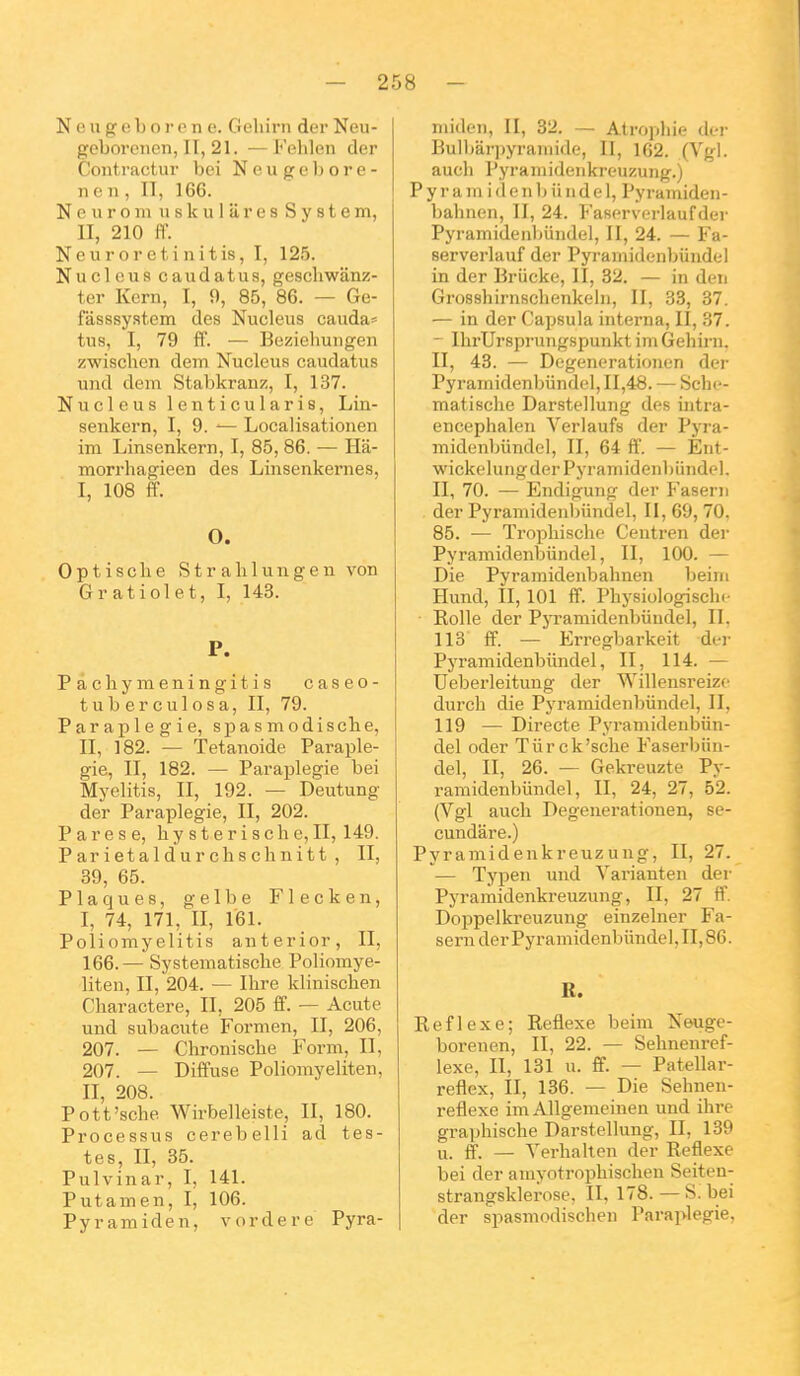 N 0 u g c b o r e n e. Geliirn der Neu- gcborenen, II, 21. —Fehlen der Cont-ractur bei Neugebore- n e n , II, 166. N 0 u r o 111 u s k u I ii r e s System, II, 210 il. N e u r o r e t i n i t is, I, 125. Nuclous caudatus, geschwanz- ter Kern, I, 9, 85, 86. — Ge- ràsssyatem des Nucleus cauda= tus, I, 79 ff. — Bezieliuiigen zwisclien dem Nucleus caudatus uiid dem Stabkranz, I, 137. Nucleus lenticularis, Lin- senkern, I, 9. Localisationen im Linsenkern, I, 85,86. — Ha- morrhagieen des Linsenkernes, I, 108 ff. O. 0 p t i s c h e S t r a 11 1 u n g e n von Gratiolet, I, 143. P. P à chy m eni ngit i s caseo- tuberculosa, II, 79. Paraplégie, spasniodische, II, 182. — Tetanoide Paraplé- gie, II, 182. — Paraplégie bei Myelitis, II, 192. — Deutung der Paraplégie, II, 202. Pares e, hysterische, II, 149. Parietaldurchschnitt, II, 39, 65. Plaques, gelbe Flecken, I, 74, 171, II, 161. Poliomyelitis anterior, II, 166. — Systeiiiatische Poliomye- liten, II, 204. — Ilire klinischen Charactere, II, 205 ff. — Acute und subacute Formen, II, 206, 207. — Chronisclie Form, II, 207. — Diffuse Poliomyeliten, II, 208. Pott'sche Wirbelleiste, II, 180. Processus cerebelli ad tes- tes, II, 35. Pulvinar, I, 141. Putamen, I, 106. Pyramiden, vordere Pyra- niiden, II, 32. — Atrophie der Bulbârpyraniide, II, 162. (Vgl. auch Pyraiiiideiikreuzung.) P y r a m i (1 e n Ij ii M d e 1, Pyramiden- bahnen, II, 24. Fascrvcrlaufder Pyraniidenbuiidel, II, 24. — Fa- serverlauf der Pyraniidenbiindel in der Briicke, II, 32. — in den Grosshirnschenkelii, II, 33, 37. — in der Capsula interna, II, 37. — IlirUrsprungspunkt im Gehirn. II, 43. — Degenerationen der Pyramidenlmndel, 11,48. — ScIk-- matisclie Darstellung des intra- encephalen Verlaufs der Pyra- midenbiindcl, II, 64 ff. — Ent- wickclungder Pyramidenl)unde]. II, 70. — Endigung der Faserii . der Pyramidenbiindel, II, 69, 70, 85. — Trophische Centren der Pyramidenbiindel, II, 100. — Die Pyramideubahnen beim Hund, II, 101 ff. Physiologisch. ■ Rolle der PjTamidenbiiudel, II. 113 ff. — Erregbarkeit der Pyramidenbiindel, II, 114. — Ueberleitung der Willensreize durch die Pyramidenbiindel, II, 119 — Directe Pyramidenbiin- del oder Tiirck'sche Faserbiin- del, II, 26. — Gekreuzte Py- ramidenbiindel, II, 24, 27, 52. (Vgl auch Degenerationen, se- cundare.) Pyramidenkreuzung, II, 27. — Typen und Variant en der Pyramidenkreuzung, II, 27 ff. Doppelkreuzuug einzelner Fa- sern der Pyramidenbiindel, II, 86. R. Réflexe; Réflexe beim Neuge- borenen, II, 22. — Sehnenref- lexe, II, 131 u. ff. — Patellar- reflex, II, 136. — Die Sehnen- reflexe im Allgemeinen und ihre graphische Darstellung, II, 139 u. ff. _ Verhalten der Réflexe bei der amyotrophischen Seiten- strangsklerose, II, 178. — S. bei der spasmodischen rara]>legie.