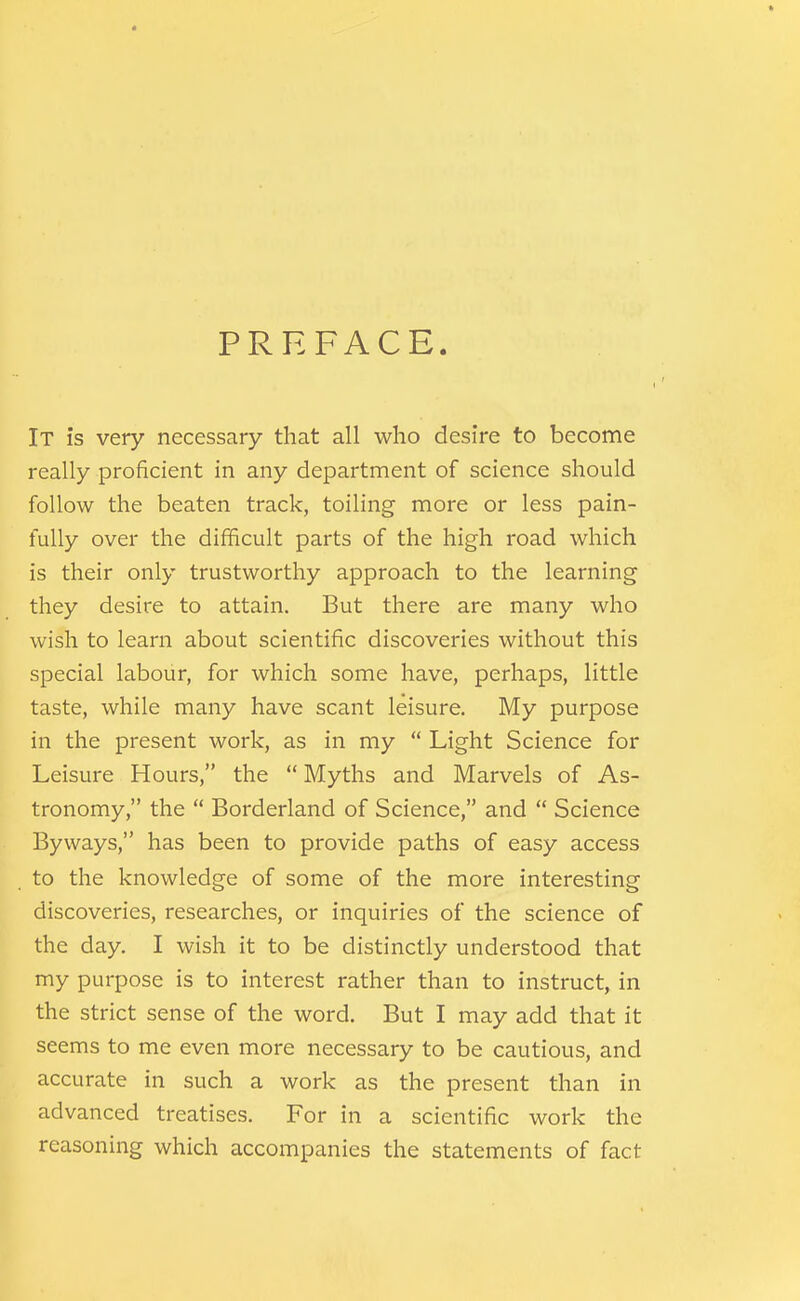 PREFACE. It is very necessary that all who desire to become really proficient in any department of science should follow the beaten track, toiling more or less pain- fully over the difficult parts of the high road which is their only trustworthy approach to the learning they desire to attain. But there are many who wish to learn about scientific discoveries without this special labour, for which some have, perhaps, little taste, while many have scant leisure. My purpose in the present work, as in my  Light Science for Leisure Hours, the  Myths and Marvels of As- tronomy, the  Borderland of Science, and  Science Byways, has been to provide paths of easy access to the knowledge of some of the more interesting discoveries, researches, or inquiries of the science of the day. I wish it to be distinctly understood that my purpose is to interest rather than to instruct, in the strict sense of the word. But I may add that it seems to me even more necessary to be cautious, and accurate in such a work as the present than in advanced treatises. For in a scientific work the reasoning which accompanies the statements of fact