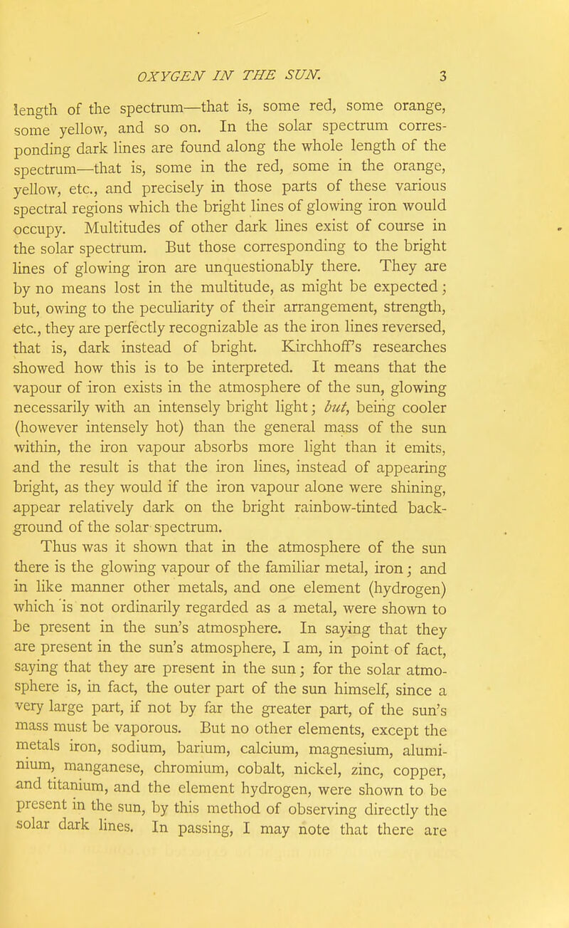 length of the spectrum—that is, some red, some orange, some yellow, and so on. In the solar spectrum corres- ponding dark lines are found along the whole length of the spectrum—that is, some in the red, some in the orange, yellow, etc., and precisely in those parts of these various spectral regions which the bright lines of glowing iron would occupy. Multitudes of other dark lines exist of course in the solar spectrum. But those corresponding to the bright lines of glowing iron are unquestionably there. They are by no means lost in the multitude, as might be expected; but, owing to the peculiarity of their arrangement, strength, €tc., they are perfectly recognizable as the iron lines reversed, that is, dark instead of bright. KirchhofTs researches showed how this is to be interpreted. It means that the vapour of iron exists in the atmosphere of the sun, glowing necessarily with an intensely bright light; but, being cooler (however intensely hot) than the general mass of the sun within, the iron vapour absorbs more light than it emits, and the result is that the iron lines, instead of appearing bright, as they would if the iron vapour alone were shining, appear relatively dark on the bright rainbow-tinted back- ground of the solar spectrum. Thus was it shown that in the atmosphere of the sun there is the glowing vapour of the familiar metal, iron; and in like manner other metals, and one element (hydrogen) which is not ordinarily regarded as a metal, were shown to be present in the sun's atmosphere. In saying that they are present in the sun's atmosphere, I am, in point of fact, saying that they are present in the sun; for the solar atmo- sphere is, in fact, the outer part of the sun himself, since a very large part, if not by far the greater part, of the sun's mass must be vaporous. But no other elements, except the metals iron, sodium, barium, calcium, magnesium, alumi- nium, manganese, chromium, cobalt, nickel, zinc, copper, and titanium, and the element hydrogen, were shown to be present in the sun, by this method of observing directly the solar dark lines. In passing, I may note that there are