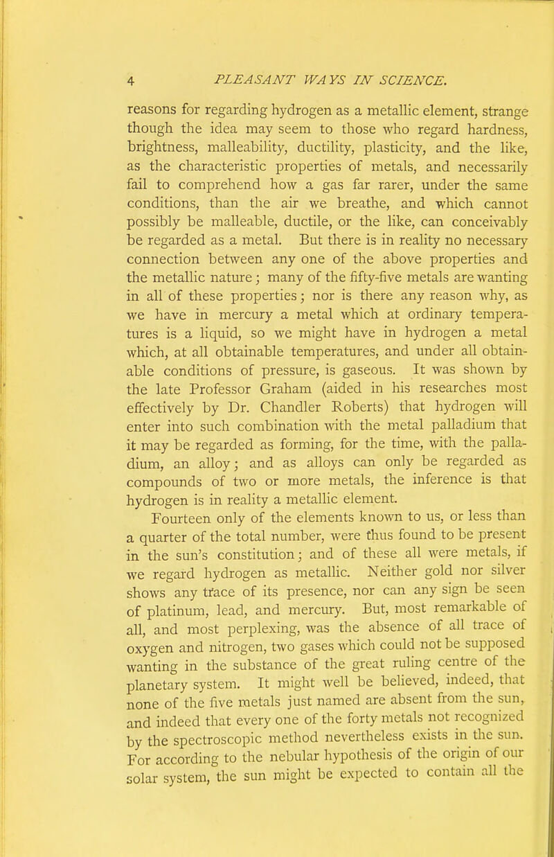 reasons for regarding hydrogen as a metallic element, strange though the idea may seem to those who regard hardness, brightness, malleability, ductility, plasticity, and the like, as the characteristic properties of metals, and necessarily fail to comprehend how a gas far rarer, under the same conditions, than the air we breathe, and which cannot possibly be malleable, ductile, or the like, can conceivably be regarded as a metal. But there is in reality no necessary connection between any one of the above properties and the metallic nature; many of the fifty-five metals are wanting in all of these properties; nor is there any reason why, as we have in mercury a metal which at ordinary tempera- tures is a liquid, so we might have in hydrogen a metal which, at all obtainable temperatures, and under all obtain- able conditions of pressure, is gaseous. It was shown by the late Professor Graham (aided in his researches most effectively by Dr. Chandler Roberts) that hydrogen will enter into such combination with the metal palladium that it may be regarded as forming, for the time, with the palla- dium, an alloy; and as alloys can only be regarded as compounds of two or more metals, the inference is that hydrogen is in reality a metallic element. Fourteen only of the elements known to us, or less than a quarter of the total number, were thus found to be present in the sun's constitution; and of these all were metals, if we regard hydrogen as metalhc. Neither gold nor silver shows any trace of its presence, nor can any sign be seen of platinum, lead, and mercury. But, most remarkable of all, and most perplexing, was the absence of all trace of oxygen and nitrogen, two gases which could not be supposed wanting in the substance of the great ruling centre of the planetary system. It might well be believed, indeed, that none of the five metals just named are absent from the sun, and indeed that every one of the forty metals not recognized by the spectroscopic method nevertheless exists in the sun. For according to the nebular hypothesis of the origin of our solar system, the sun might be expected to contain all the