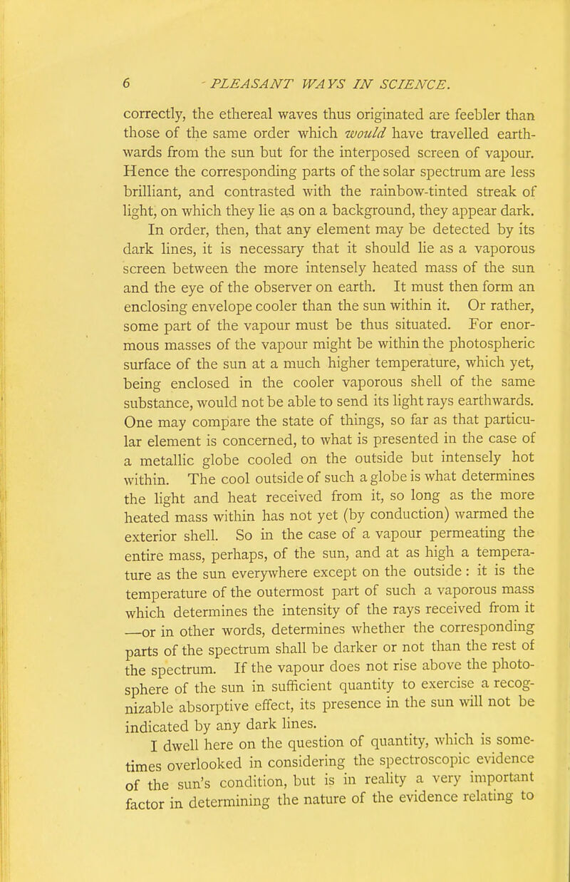 correctly, the ethereal waves thus originated are feebler than those of the same order which would have travelled earth- wards from the sun but for the interposed screen of vapour. Hence the corresponding parts of the solar spectrum are less brilliant, and contrasted with the rainbow-tinted streak of light, on which they lie a,s on a background, they appear dark. In order, then, that any element may be detected by its dark lines, it is necessary that it should lie as a vaporous screen between the more intensely heated mass of the sun and the eye of the observer on earth. It must then form an enclosing envelope cooler than the sun within it. Or rather, some part of the vapour must be thus situated. For enor- mous masses of the vapour might be within the photospheric surface of the sun at a much higher temperature, which yet, being enclosed in the cooler vaporous shell of the same substance, would not be able to send its light rays earthwards. One may compiare the state of things, so far as that particu- lar element is concerned, to what is presented in the case of a metallic globe cooled on the outside but intensely hot within. The cool outside of such a globe is what determines the light and heat received from it, so long as the more heated mass within has not yet (by conduction) warmed the exterior shell. So in the case of a vapour permeating the entire mass, perhaps, of the sun, and at as high a tempera- ture as the sun everywhere except on the outside : it is the temperature of the outermost part of such a vaporous mass which determines the intensity of the rays received from it or in other words, determines whether the corresponding parts of the spectrum shall be darker or not than the rest of the spectrum. If the vapour does not rise above the photo- sphere of the sun in sufficient quantity to exercise a recog- nizable absorptive effect, its presence in the sun will not be indicated by any dark lines. I dwell here on the question of quantity, which is some- times overlooked in considering the spectroscopic evidence of the sun's condition, but is in reality a very important factor in determining the nature of the evidence relating to