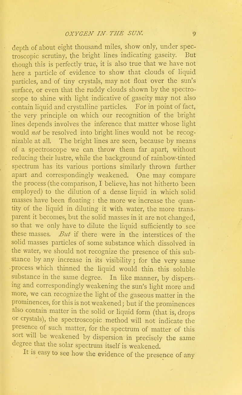 depth of about eight thousand miles, show only, under spec- troscopic scrutiny, t;he bright lines indicating gaseity. But though this is perfectly true, it is also true that we have not here a particle of evidence to show that clouds of liquid particles, and of tiny ciystals, may not float over the sun's surface, or even that the ruddy clouds shown by the spectro- scope to shine with light indicative of gaseity may not also contain liquid and crystalline particles. For in point of fact, the very principle on which our recognition of the bright lines depends involves the inference that matter whose light would no^ be resolved into bright lines would not be recog- nizable at all. The bright lines are seen, because by means of a specti'oscope we can throw them far apart, without reducing their lustre, while the background of rainbow-tinted spectrum has its various portions similarly thrown fiurther apart and correspondingly weakened. One may compare the process (the comparison, I believe, has not hitherto been employed) to the dilution of a dense liquid in which solid masses have been floating : the more we increase the quan- tity of the liquid in diluting it with water, the more trans- parent it becomes, but the solid masses in it are not changed, so that we only have to dilute the liquid sufficiently to see these masses. Bui if there were in the interstices of the solid masses particles of some substance which dissolved in the water, we should not recognize the presence of this sub- stance by any increase in its visibility; for the very same ■ process which thinned the liquid would thin this soluble substance in the same degree. In like manner, by dispers- ing and correspondingly weakening the sun's light more and more, we can recognize the light of the gaseous matter in the prominences, for this is not weakened; but if the prominences also contain matter in the solid or liquid form (that is, drops or crystals), the spectroscopic method will not indicate the presence of such matter, for the spectrum of matter of this sort will be weakened by dispersion in precisely the same degree that the solar spectrum itself is weakened. It is easy to see how the evidence of the presence of any