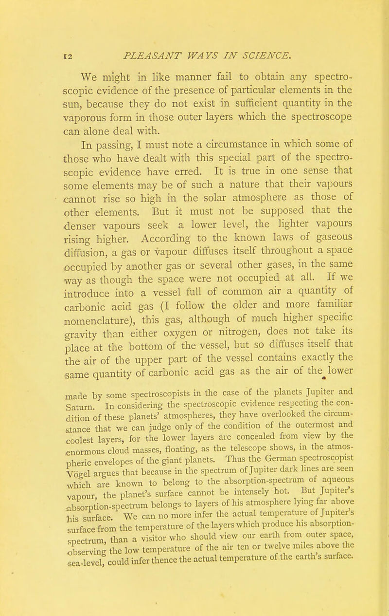 We might in like manner fail to obtain any spectro- scopic evidence of the presence of particular elements in the sun, because they do not exist in sufficient quantity in the vaporous form in those outer layers which the spectroscope can alone deal with. In passing, I must note a circumstance in which some of those who have dealt with this special part of the spectro- scopic evidence have erred. It is true in one sense that some elements may be of such a nature that their vapours cannot rise so high in the solar atmosphere as those of other elements. But it must not be supposed that the denser vapours seek a lower level, the lighter vapours rising higher. According to the known laws of gaseous diffusion, a gas or vapour diffuses itself throughout a space occupied by another gas or several other gases, in the same way as though the space were not occupied at all. If we introduce into a vessel full of common air a quantity of carbonic acid gas (I follow the older and more familiar nomenclature), this gas, although of much higher specific gravity than either oxygen or nitrogen, does not take its place at the bottom of the vessel, but so diffuses itself that the air of the upper part of the vessel contains exactly the same quantity of carbonic acid gas as the air of the^ lower made by some spectroscopists in the case of the planets Jupiter and Saturn. In considering the spectroscopic evidence respecting the con- dition of these planets' atmospheres, they have overlooked tlie circum- stance that we can judge only of the condition of the outermost and coolest layers, for the lower layers are concealed from view by the enormous cloud masses, floating, as the telescope shows, in the atmos- pheric envelopes of the giant planets. Thus the German spectroscopist Voeel argues that because in the spectrum of Jupiter dark hnes are seen which are known to belong to the absorption-spectrum of aqueous vapour the planet's surface cannot be intensely hot. But Jupiter's nbsorption-specti-um belongs to layers of his atmosphere lymg far above his surface We can no more infer the actual temperature of Jupiter s surface from the temperature of the layers which produce his absorption- spectrum, than a visitor who should view our earth from outer space, ^.bserving the low temperature of the air ten or twelve miles above the sea-level could infer thence the actual temperature of the earth s surface.