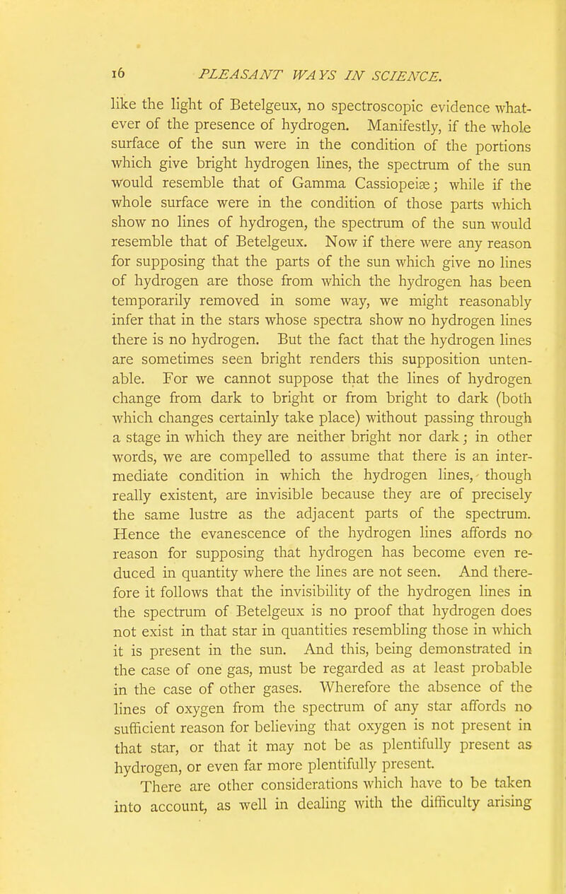 like the light of Betelgeux, no spectroscopic evidence what- ever of the presence of hydrogen. Manifestly, if the whole surface of the sun were in the condition of the portions which give bright hydrogen lines, the spectrum of the sun would resemble that of Gamma Cassiopeise; while if the whole surface were in the condition of those parts which show no Hues of hydrogen, the spectrum of the sun would resemble that of Betelgeux. Now if there were any reason for supposing that the parts of the sun which give no lines of hydrogen are those from which the hydrogen has been temporarily removed in some way, we might reasonably infer that in the stars whose spectra show no hydrogen lines there is no hydrogen. But the fact that the hydrogen lines are sometimes seen bright renders this supposition unten- able. For we cannot suppose that the lines of hydrogen change from dark to bright or from bright to dark (both which changes certainly take place) without passing through a stage in which they are neither bright nor dark; in other words, we are compelled to assume that there is an inter- mediate condition in which the hydrogen lines, though really existent, are invisible because they are of precisely the same lustre as the adjacent parts of the spectrum. Hence the evanescence of the hydrogen lines affords no reason for supposing that hydrogen has become even re- duced in quantity where the lines are not seen. And there- fore it follows that the invisibility of the hydrogen lines in the spectrum of Betelgeux is no proof that hydrogen does not exist in that star in quantities resembling those in which it is present in the sun. And this, being demonstrated in the case of one gas, must be regarded as at least probable in the case of other gases. Wherefore the absence of the lines of oxygen from the spectrum of any star affords no sufficient reason for believing that oxygen is not present in that star, or that it may not be as plentifully present as hydrogen, or even far more plentifully present. There are other considerations which have to be taken into account, as well in dealing with the difficulty arising