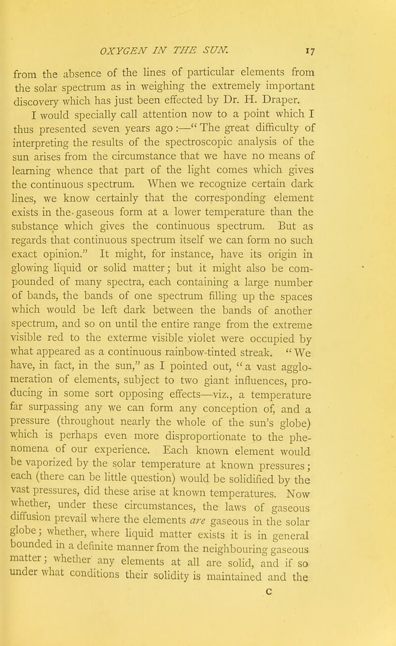 from the absence of the Hnes of particular elements from the solar spectrum as in weighing the extremely important discovery which has just been effected by Dr. H. Draper. I would specially call attention now to a point which I thus presented seven years ago :— The great difficulty of interpreting the results of the spectroscopic analysis of the sun arises from the circumstance that we have no means of learning whence that part of the light comes which gives the continuous spectrum. When we recognize certain dark lines, we know certainly that the corresponding element exists in the-gaseous form at a lower temperature than the substance which gives the continuous spectrum. But as regards that continuous spectrum itself we can form no such exact opinion. It might, for instance, have its origin in glowing liquid or solid matter; but it might also be com- pounded of many spectra, each containing a large number of bands, the bands of one spectrum filling up the spaces which would be left dark between the bands of another spectrum, and so on until the entire range from the extreme visible red to the exterme visible violet were occupied by what appeared as a continuous rainbow-tinted streak.  We have, in fact, in the sun, as I pointed out,  a vast agglo- meration of elements, subject to two giant influences, pro- ducing in some sort opposing effects—viz., a temperature far surpassing any we can form any conception of, and a pressure (throughout nearly the whole of the sun's globe) which is perhaps even more disproportionate to the phe- nomena of our experience. Each known element would be vaporized by the solar temperature at known pressures; each (there can be little question) would be solidified by the vast pressures, did these arise at known temperatures. Now whether, under these circumstances, the laws of gaseous diffusion prevail where the elements are gaseous in the solar globe; whether, where hquid matter exists it is in general bounded in a definite manner from the neighbouring gaseous matter; whether any elements at all are solid, and if so under what conditions their solidity is maintained and the c