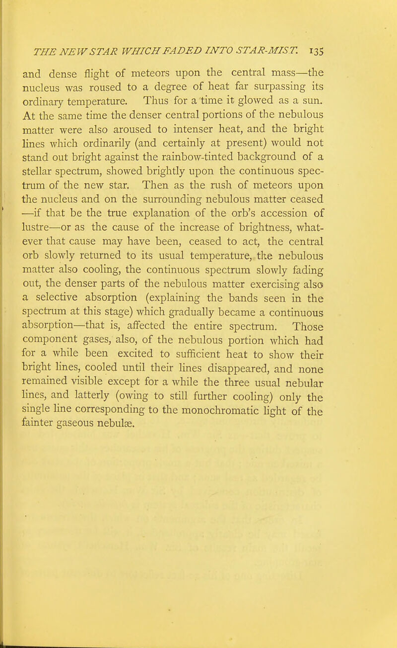 and dense flight of meteors upon the central mass—the nucleus was roused to a degree of heat far surpassing its ordinary temperature. Thus for a time it glowed as a sun. At the same time the denser central portions of the nebulous matter were also aroused to intenser heat, and the bright lines which ordinarily (and certainly at present) would not stand out bright against the rainbow-tinted background of a stellar spectrum, showed brightly upon the continuous spec- trum of the new star. Then as the rush of meteors upon the nucleus and on the surrounding nebulous matter ceased —if that be the true explanation of the orb's accession of lustre—or as the cause of the increase of brightness, what- ever that cause may have been, ceased to act, the central orb slowly returned to its usual temperature, tlie nebulous matter also cooling, the continuous spectrum slowly fading out, the denser parts of the nebulous matter exercising also a selective absorption (explaining the bands seen in the spectrum at this stage) which gradually became a continuous absorption—that is, affected the entire spectrum. Those component gases, also, of the nebulous portion which had for a while been excited to sufficient heat to show their bright lines, cooled until their lines disappeared, and none remained visible except for a while the three usual nebular lines, and latterly (owing to still further cooling) only the single line corresponding to the monochromatic light of the fainter gaseous nebulae.