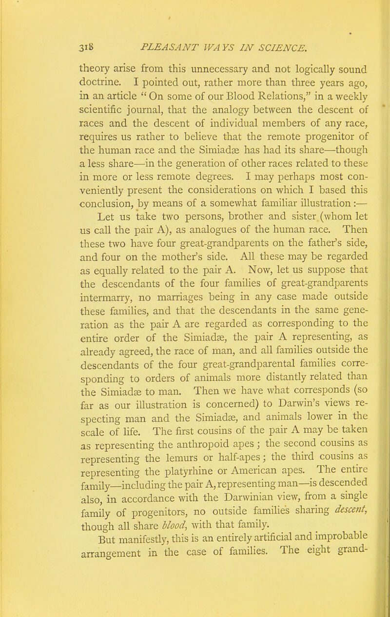 theory arise from this unnecessary and not logically sound doctrine. I pointed out, rather more than three years ago, in an article  On some of our Blood Relations, in a weekly scientific journal, that the analogy between the descent of races and the descent of individual members of any race, requires us rather to believe that the remote progenitor of the human race and the Simiadce has had its share—though a less share—in the generation of other races related to these in more or less remote degrees. I may perhaps most con- veniently present the considerations on which I based this conclusion, by means of a somewhat familiar illustration:— Let us take two persons, brother and sister (whom let us call the pair A), as analogues of the human race. Then these two have four great-grandparents on the father's side, and four on the mother's side. All these may be regarded as equally related to the pair A. Now, let us suppose that the descendants of the four families of great-grandparents intermarry, no marriages being in any case made outside these families, and that the descendants in the same gene- ration as the pair A are regarded as corresponding to the entire order of the Simiadse, the pair A representing, as already agreed, the race of man, and all families outside the descendants of the four great-grandparental families corre- sponding to orders of animals more distantly related than the Simiad^e to man. Then we have what corresponds (so far as our illustration is concerned) to Darwin's views re- specting man and the Simiad^, and animals lower in the scale of life. The first cousins of the pair A may be taken as representing the anthropoid apes; the second cousins as representing the lemurs or half-apes; the third cousins as representing the platyrhine or American apes. The entire family—including the pair A, representing man—is descended also, in accordance with the Darwinian view, from a single family of progenitors, no outside families sharing descent, though all share Uood, with that family. But manifestly, this is an entirely artificial and improbable arrangement in the case of families. The eight grand-