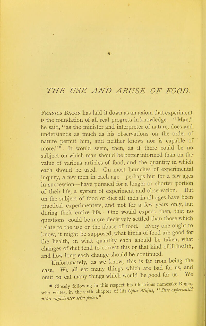 THE USE AND ABUSE OF FOOD. Francis Bacon has laid it down as an axiom that experiment is the foundation of all real progress in knowledge.  Man, he said,  as the minister and interpreter of nature, does and understands as much as his observations on the order of nature permit him, and neither knows nor is capable of more,* It would seem, then, as if there could be no subject on which man should be better informed than on the value of various articles of food, and the quantity in which each should be used. On most branches of experimental inquiry, a few men in each age—perhaps but for a few ages in succession—have pursued for a longer or shorter portion of their life, a system of experiment and observation. But on the subject of food or diet all men in all ages have been practical experimenters, and not for a few years only, but during their entire life. One would expect, then, that no questions could be more decisively settled than those which relate to the use or the abuse of food. Every one ought to know, it might be supposed, what kinds of food are good for the health, in what quantity each should be taken, what changes of diet tend to correct this or that kind of ill-health,, and how long each change should be continued. Unfortunately, as we know, this is far from being the case. We all eat many things which are bad for us, and omit to eat many things which would be good for us. We * Closely following in this respect his illustrious namesake Roger, Avho writes, in the sixth chapter of his Opus Majus, ^'Sine exj>mcnti& nihil svfficientsr sciripotest.'