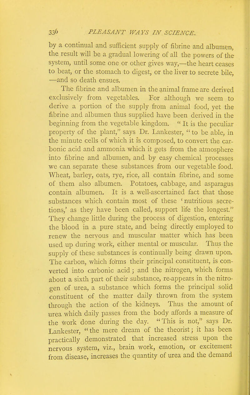 by a continual and sufficient supply of fibrine and albumen, the result will be a gradual lowering of all the powers of the system, until some one or other gives way,—the heart ceases to beat, or the stomach to digest, or the liver to secrete bile, —and so death ensues. The fibrine and albumen in the animal frame are derived exclusively from vegetables. For although we seem to derive a portion of the supply from animal food, yet the fibrine and albumen thus supphed have been derived in the beginning from the vegetable kingdom.  It is the peculiar property of the plant, says Dr. Lankester,  to be able, in the minute cells of which it is composed, to convert the car- bonic acid and ammonia which it gets from the atmosphere into fibrine and albumen, and by easy chemical processes we can separate these substances from our vegetable food. Wheat, barley, oats, rye, rice, all contain fibrine, and some of them also albumen. Potatoes, cabbage, and asparagus contain albumen. It is a well-ascertained fact that those substances which contain most of these ' nutritious secre- tions,' as they have been called, support life the longest. They change little during the process of digestion, entering the blood in a pure state, and being directly employed to renew the nervous and muscular matter which has been used up during work, either mental or muscular. Thus the supply of these substances is continually being drawn upon. The carbon, which forms their principal constituent, is con- verted into carbonic acid; and the nitrogen, which forms about a sixth part of their substance, re-appears in the nitro- gen of urea, a substance which forms the principal solid constituent of the matter daily thrown from the system through the action of the kidneys. Thus the amount of urea which daily passes from the body affords a measure of the Avork done during the day. This is not, says Dr. Lankester, the mere dream of the theorist; it has been practically demonstrated that increased stress upon the nervous system, viz., brain work, emotion, or excitement from disease, increases the quantity of urea and the demand