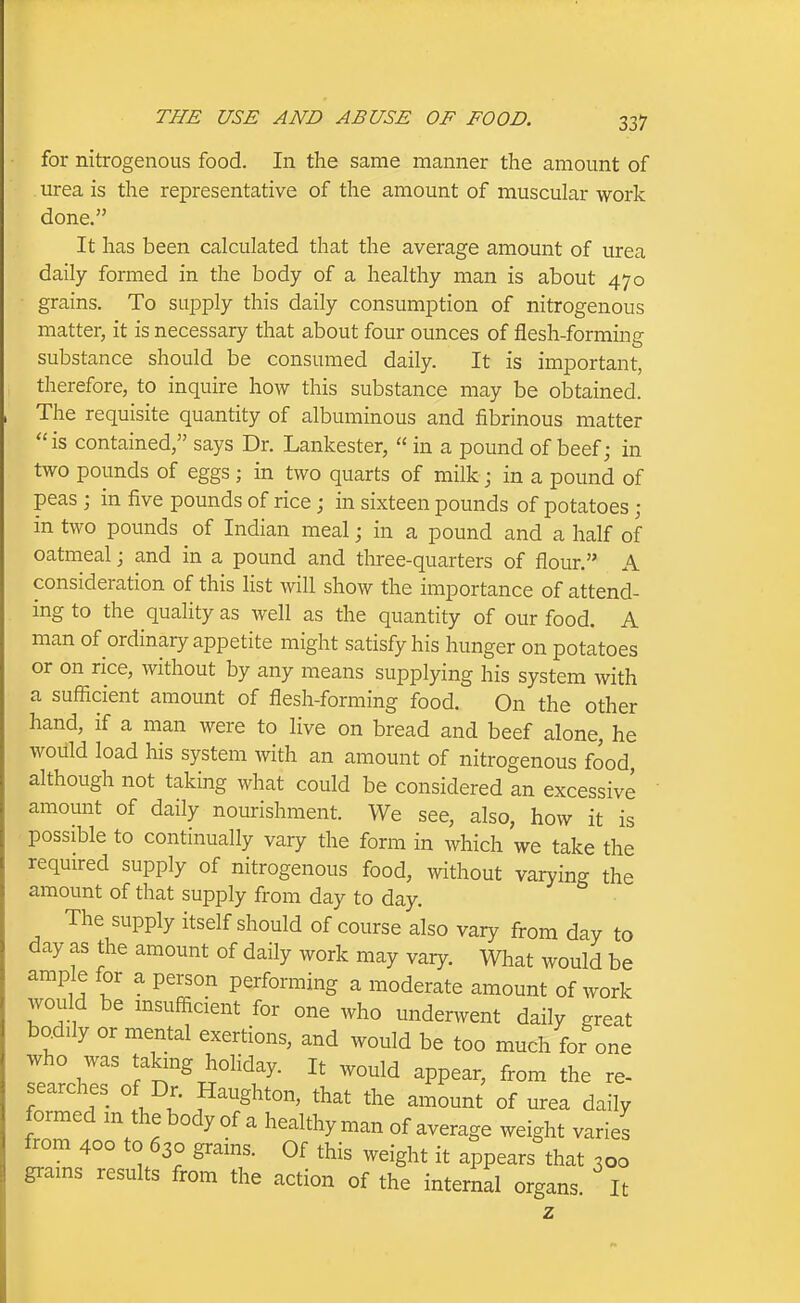 for nitrogenous food. In the same manner the amount of . urea is the representative of the amount of muscular work • done. It has been calculated that the average amount of urea daily formed in the body of a healthy man is about 470 grains. To supply this daily consumption of nitrogenous matter, it is necessary that about four ounces of flesh-forming substance should be consumed daily. It is important, therefore, to inquire how this substance may be obtained. The requisite quantity of albuminous and fibrinous matter is contained, says Dr. Lankester,  in a pound of beef; in two pounds of eggs; in two quarts of milk j in a pound of peas ; in five pounds of rice; in sixteen pounds of potatoes ; in two pounds of Indian meal; in a pound and a half of oatmeal; and in a pound and three-quarters of flour. A consideration of this list will show the importance of attend- ing to the quality as well as the quantity of our food. A man of ordinary appetite might satisfy his hunger on potatoes or on rice, without by any means supplying his system with a sufficient amount of flesh-forming food. On the other hand, if a man were to live on bread and beef alone, he would load his system with an amount of nitrogenous food, although not taking what could be considered an excessive amount of daily nourishment. We see, also, how it is possible to continually vary the form in which we take the required supply of nitrogenous food, without varying the amount of that supply from day to day. The supply itself should of course also vary from day to day as the amount of daily work may vary. What would be amp^e for a person performing a moderate amount of work would be msufficient for one who undenvent daily great bodily or mental exertions, and would be too much for one who was taking hohday. It would appear, from the re- searches of Dr. Haughton, that the amount of urea daily formed m the body of a healthy man of average weight varies from 400 to 630 grains. Of this weight it appears that 300 grains results from the action of the internal organs It