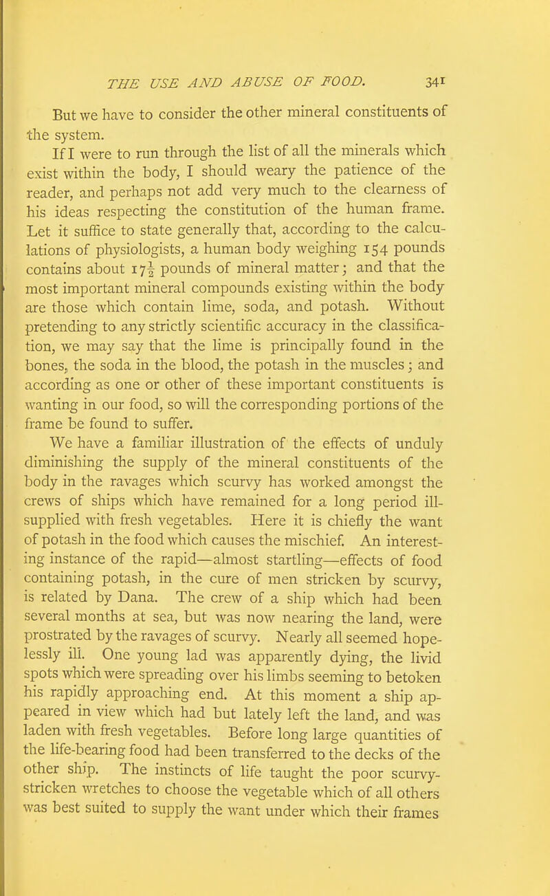 But we have to consider the other mineral constituents of the system. If I were to run through the list of all the minerals which exist within the body, I should weary the patience of the reader, and perhaps not add very much to the clearness of his ideas respecting the constitution of the human frame. Let it suffice to state generally that, according to the calcu- lations of physiologists, a human body weighing 154 pounds contains about 17! pounds of mineral matter; and that the most important mineral compounds existing within the body are those which contain lime, soda, and potash. Without pretending to any strictly scientific accuracy in the classifica- tion, we may say that the lime is principally found in the bones, the soda in the blood, the potash in the muscles; and according as one or other of these important constituents is wanting in our food, so will the corresponding portions of the frame be found to suffer. We have a familiar illustration of the effects of unduly diminishing the supply of the mineral constituents of the body in the ravages which scurvy has worked amongst the crews of ships which have remained for a long period ill- supplied with fresh vegetables. Here it is chiefly the want of potash in the food which causes the mischief An interest- ing instance of the rapid—almost startling—effects of food containing potash, in the cure of men stricken by scurvy, is related by Dana. The crew of a ship which had been several months at sea, but was now nearing the land, were prostrated by the ravages of scurvy. Nearly all seemed hope- lessly ill. One young lad was apparently dying, the livid spots which were spreading over his limbs seeming to betoken his rapidly approaching end. At this moment a ship ap- peared in view which had but lately left the land, and was laden with fresh vegetables. Before long large quantities of the life-bearing food had been transferred to the decks of the other ship. The instincts of life taught the poor scurvy- stricken wretches to choose the vegetable which of all others was best suited to supply the want under which their frames