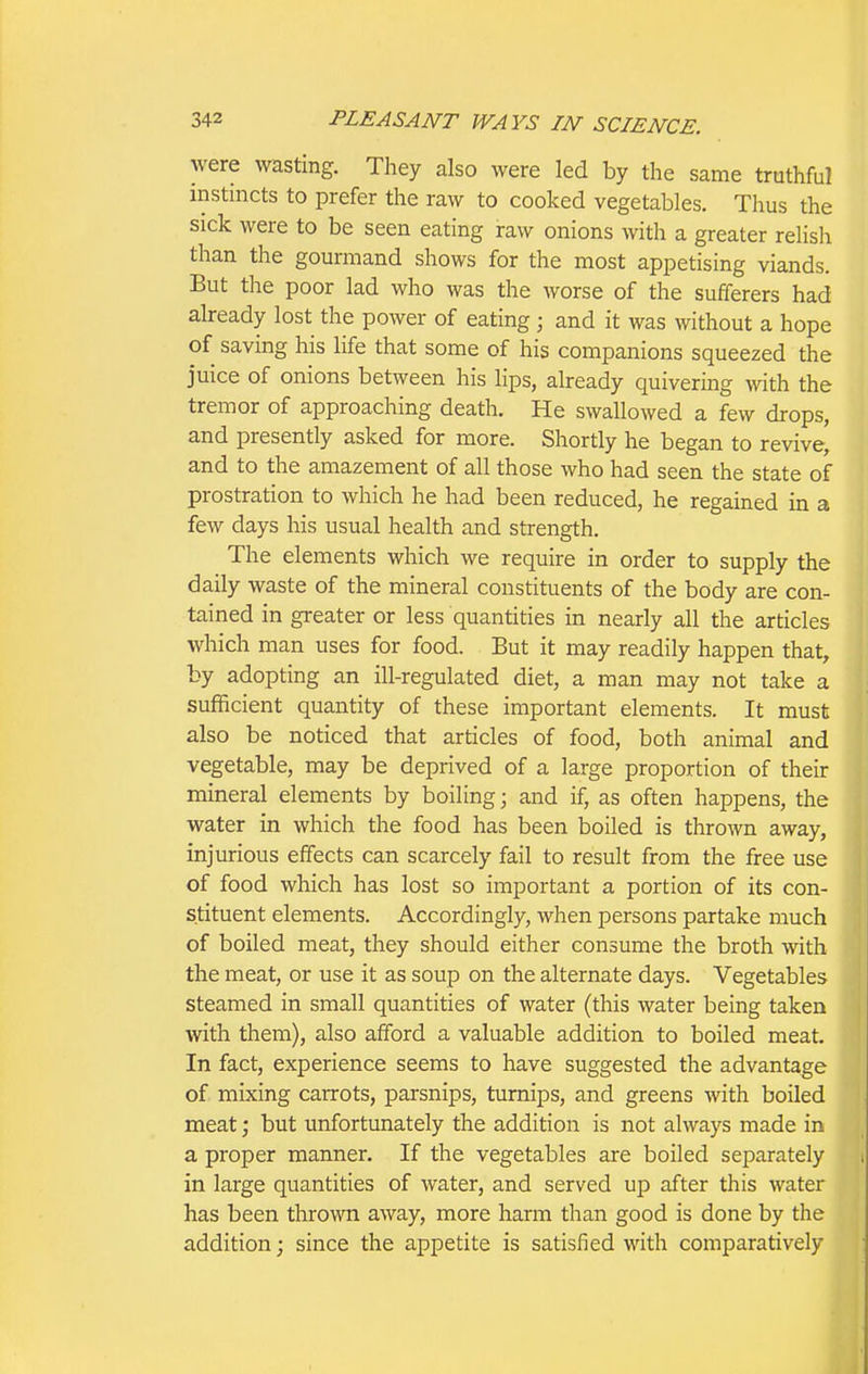 were wasting. They also were led by the same truthful instincts to prefer the raw to cooked vegetables. Thus the sick were to be seen eating raw onions with a greater rehsh than the gourmand shows for the most appetising viands. But the poor lad who was the worse of the sufferers had already lost the power of eating ; and it was without a hope of saving his life that some of his companions squeezed the juice of onions between his lips, already quivering with the tremor of approaching death. He swallowed a few drops, and presently asked for more. Shortly he began to revive, and to the amazement of all those who had seen the state of prostration to which he had been reduced, he regained in a few days his usual health and strength. The elements which we require in order to supply the daily waste of the mineral constituents of the body are con- tained in greater or less quantities in nearly all the articles which man uses for food. But it may readily happen that, by adopting an ill-regulated diet, a man may not take a sufficient quantity of these important elements. It must also be noticed that articles of food, both animal and vegetable, may be deprived of a large proportion of their mineral elements by boiling; and if, as often happens, the water in which the food has been boiled is thrown away, injurious effects can scarcely fail to result from the free use of food which has lost so important a portion of its con- stituent elements. Accordingly, when persons partake much of boiled meat, they should either consume the broth with the meat, or use it as soup on the alternate days. Vegetables steamed in small quantities of water (this water being taken with them), also afford a valuable addition to boiled meat. In fact, experience seems to have suggested the advantage of mixing carrots, parsnips, turnips, and greens with boiled meat; but unfortunately the addition is not always made in a proper manner. If the vegetables are boiled separately in large quantities of water, and served up after this water has been thrown away, more harm than good is done by the addition; since the appetite is satisfied with comparatively