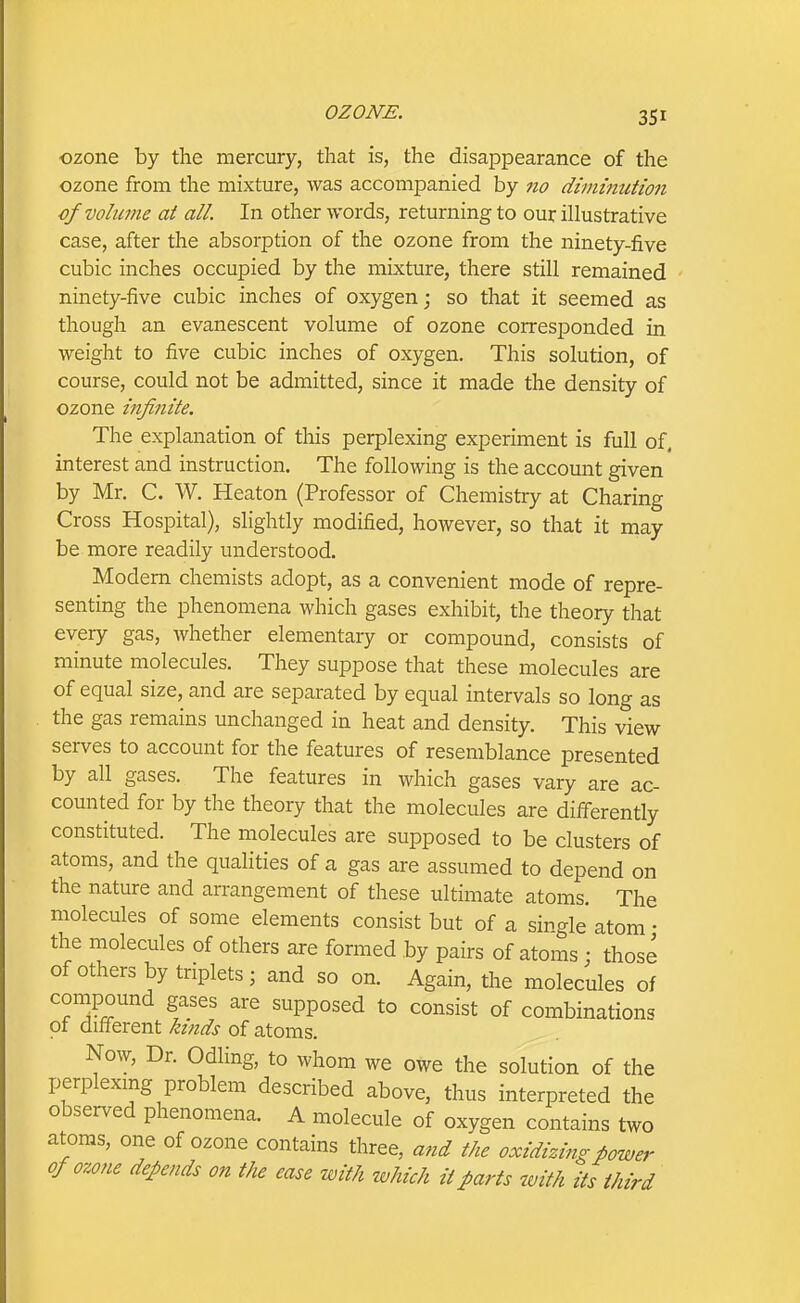 ozone by the mercury, that is, the disappearance of the ozone from the mixture, was accompanied by 710 diminution of volume at all. In other words, returning to our illustrative case, after the absorption of the ozone from the ninety-five cubic inches occupied by the mixture, there still remained ninety-five cubic inches of oxygen; so that it seemed as though an evanescent volume of ozone corresponded in weight to five cubic inches of oxygen. This solution, of course, could not be admitted, since it made the density of ozone infinite. The explanation of this perplexing experiment is full of, interest and instruction. The following is the account given by Mr. C. W. Heaton (Professor of Chemistry at Charing Cross Hospital), slightly modified, however, so that it may be more readily understood. Modern chemists adopt, as a convenient mode of repre- senting the phenomena which gases exhibit, the theory that every gas, whether elementary or compound, consists of minute molecules. They suppose that these molecules are of equal size, and are separated by equal intervals so long as the gas remains unchanged in heat and density. This view serves to account for the features of resemblance presented by all gases. The features in which gases vary are ac- counted for by the theory that the molecules are differently constituted. The molecules are supposed to be clusters of atoms, and the qualities of a gas are assumed to depend on the nature and arrangement of these ultimate atoms. The molecules of some elements consist but of a single atom • the molecules of others are formed by pairs of atoms; those of others by triplets ; and so on. Again, the molecules of compound gases are supposed to consist of combinations of different ktiids of atoms. Now, Dr. Odling, to whom we owe the solution of the perplexing problem described above, thus interpreted the observed phenomena. A molecule of oxygen contains two atoms, one of ozone contains three, and the oxidizing power ofo-mie depends on the ease with which it parts with its third