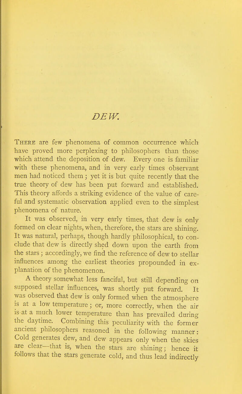 DEW, There are few phenomena of common occurrence which have proved more perplexing to philosophers than those which attend the deposition of dew. Every one is familiar with these phenomena, and in very early times observant men had noticed them; yet it is but quite recently that the true theory of dew has been put forward and established. This theory affords a striking evidence of the value of care- ful and systematic observation applied even to the simplest phenomena of nature. It was observed, in very early times, that dew is only formed on clear nights, when, therefore, the stars are shining. It was natural, perhaps, though hardly philosophical, to con- clude that dew is directly shed down upon the earth from the stars; accordingly, we find the reference of dew to stellar influences among the earliest theories propounded in ex- planation of the phenomenon. A theory somewhat less fanciful, but still depending on supposed stellar influences, was shortly put forward. It was observed that dew is only formed when the atmosphere is at a low temperature; or, more correctly, when the air is at a much lower temperature than has prevailed during the daytime. Combining this peculiarity with the former ancient philosophers reasoned in the following manner: Cold generates dew, and dew appears only when the skies are clear—that is, when the stars are shining; hence it follows that the stars generate cold, and thus lead indirectly