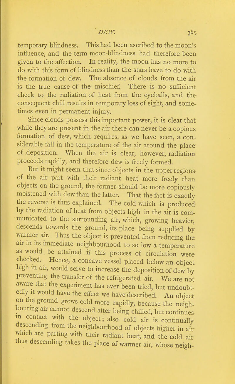 temporary blindness. This had been ascribed to the moon's influence, and the term moon-bHndness had therefore been given to the affection. In reaUty, the moon has no more to do with this form of blindness than the stars have to do with the formation of dew. The absence' of clouds from the air is the true cause of the mischief. There is no sufficient check to the radiation of heat from the eyeballs, and the- consequent chill results in temporary loss of sight, and some- times even in permanent injury. Since clouds possess this important power, it is clear that while they are present in the air there can never be a copious formation of dew, which requires, as we have seen, a con- siderable fall in the temperature of the air around the place of deposition. When the air is clear, however, radiation- proceeds rapidly, and therefore dew is freely formed. But it might seem that since objects in the upper regions- of the air part with their radiant heat more freely than objects on the ground, the former should be more copiously moistened with dew than the latter. That the fact is exactly the reverse is thus explained. The cold which is produced by the radiation of heat from objects high in the air is com- municated to the surrounding air, which, growing heavier, descends towards the ground, its place being supplied by warmer air. Thus the object is prevented from reducing the air m its immediate neighbourhood to so low a temperature as would be attained if this process of circulation were checked. Hence, a concave vessel placed below an object high in air, would serve to increase the deposition of dew by preventing the transfer of the refrigerated air. We are not aware that the experiment has ever been tried, but undoubt- edly it would have the eff-ect we have described. An object on the ground grows cold more rapidly, because the neigh- bouring air cannot descend after being chilled, but continues, m contact with the object; also cold air is continually descending from the neighbourhood of objects higher in air which are parting with their radiant heat, and the cold air thus descending takes the place of warmer air, whose neigh-