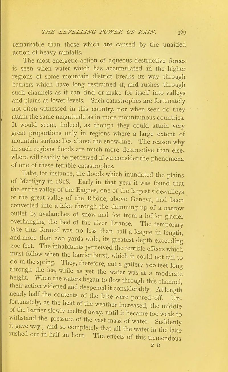 remarkable than those which are caused by the unaided action of heavy rainfalls. The most energetic action of aqueous destructive forces is seen when water which has accumulated in the higher regions of some mountain district breaks its way through barriers which have long restrained it, and rushes through such channels as it can find or make for itself into valleys and plains at lower levels. Such catastrophes are fortunately not often witnessed in this country, nor when seen do they attain the same magnitude as in more mountainous countries. It would seem, indeed, as though they could attain very great proportions only in regions where a large extent of mountain surface lies above the snow-line. The reason why in such regions floods are much more destructive than else- where will readily be perceived if we consider the phenomena of one of these terrible catastrophes. Take, for instance, the floods which inundated the plains of Martigny in 1818. Early in that year it was found that the entire valley of the Bagnes, one of the largest side-valleys of the great valley of the Rhone, above Geneva, had been converted into a lake through the damming up of a narrow outlet by avalanches of snow and ice from a loftier glacier overhanging the bed of the river Dranse. The temporary lake thus formed was no less than half a league in length, and more than 200 yards wide, its greatest depth exceeding 200 feet. The inhabitants perceived the terrible effects which must follow when the barrier burst, which it could not fail to do m the spring. They, therefore, cut a gallery 700 feet long through the ice, while as yet the water was at a moderate height. When the waters began to flow through this channel their action widened and deepened it considerably. At length nearly half the contents of the lake were poured olf Un- fortunately, as the heat of the weather increased, the middle of he barrier slowly melted away, until it became too weak to withstand the pressure of the vast mass of water. Suddenly It gave way; and so completely that all the water in the lake rushed out in half an hour. The effects of this tremendous 2 B