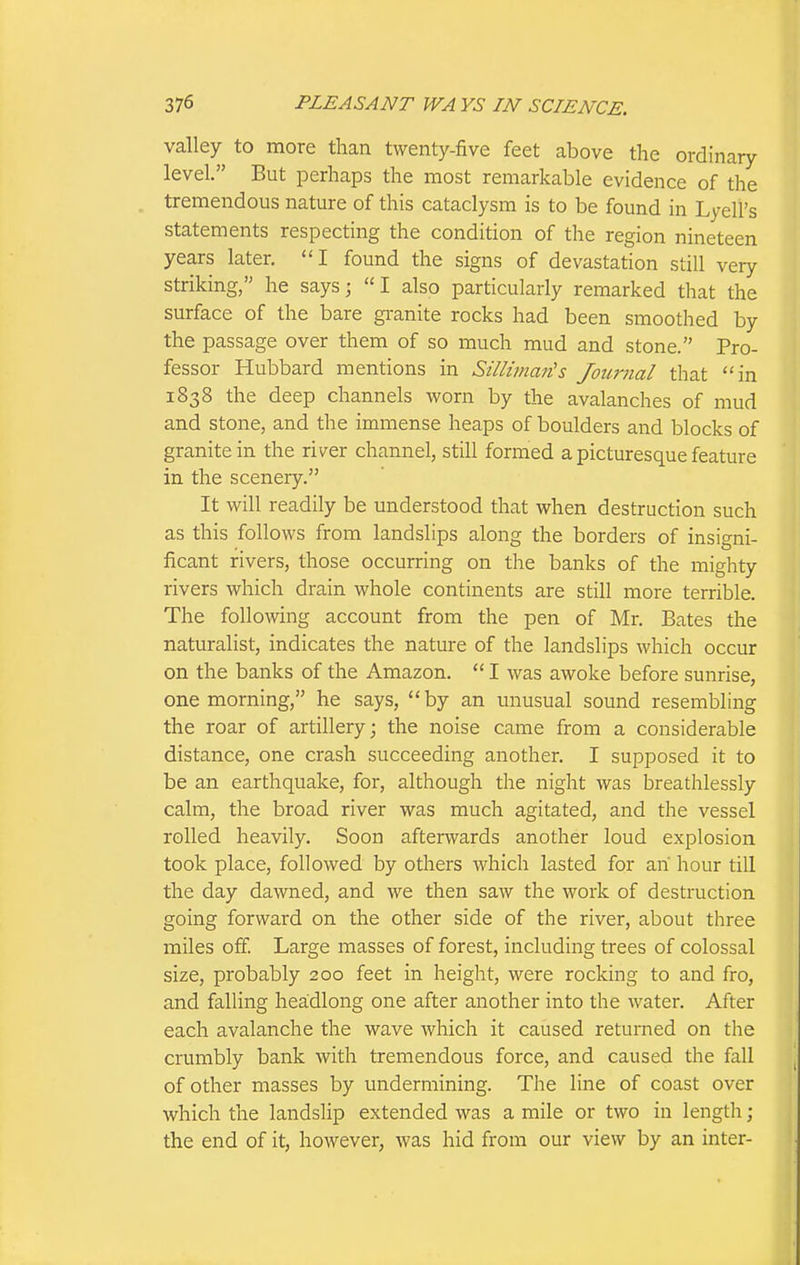 valley to more than twenty-five feet above the ordinary level. But perhaps the most remarkable evidence of the tremendous nature of this cataclysm is to be found in Lyell's statements respecting the condition of the region nineteen years later, I found the signs of devastation still very striking, he says; I also particularly remarked that the surface of the bare granite rocks had been smoothed by the passage over them of so much mud and stone. Pro- fessor Hubbard mentions in Sillinian's Journal that in 1838 the deep channels worn by the avalanches of mud and stone, and the immense heaps of boulders and blocks of granite in the river channel, still formed a picturesque feature in the scenery. It will readily be understood that when destruction such as this follows from landslips along the borders of insigni- ficant rivers, those occurring on the banks of the mighty rivers which drain whole continents are still more terrible. The following account from the pen of Mr. Bates the naturalist, indicates the nature of the landslips which occur on the banks of the Amazon.  I was awoke before sunrise, one morning, he says, by an unusual sound resembling the roar of artillery; the noise came from a considerable distance, one crash succeeding another. I supposed it to be an earthquake, for, although the night was breathlessly calm, the broad river was much agitated, and the vessel rolled heavily. Soon afterwards another loud explosion took place, followed by others which lasted for ah hour till the day dawned, and we then saw the work of destruction going forward on the other side of the river, about three mUes off. Large masses of forest, including trees of colossal size, probably 200 feet in height, were rocking to and fro, and falling headlong one after another into the water. After each avalanche the wave which it caused returned on the crumbly bank with tremendous force, and caused the fall of other masses by undermining. The line of coast over which the landslip extended was a mile or two in length; the end of it, however, was hid from our view by an inter-