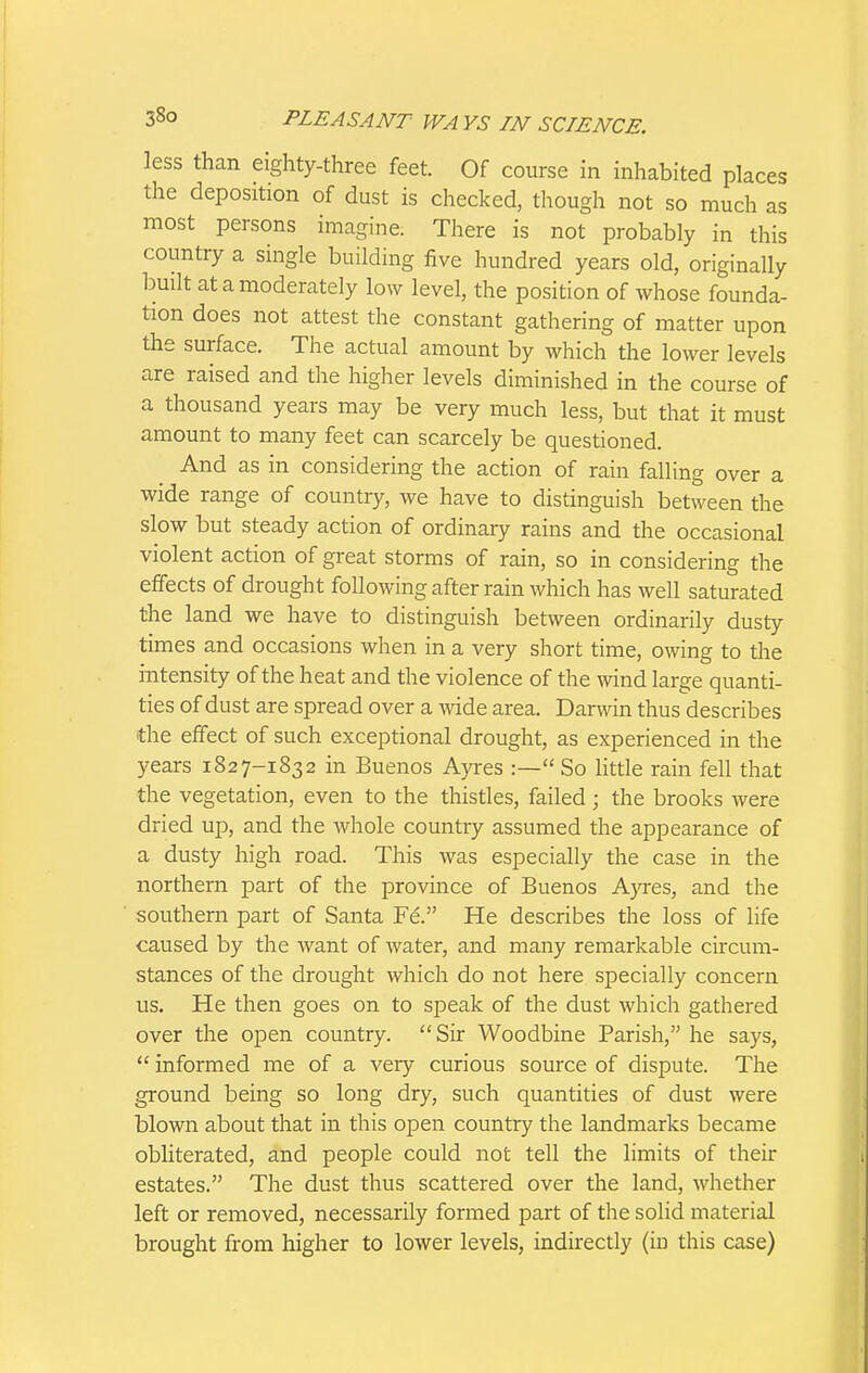 less than eighty-three feet. Of course in inhabited places the deposition of dust is checked, though not so much as most persons imagine. There is not probably in this country a single building five hundred years old, originally built at a moderately low level, the position of whose founda- tion does not attest the constant gathering of matter upon the surface. The actual amount by which the lower levels are raised and the higher levels diminished in the course of a thousand years may be very much less, but that it must amount to many feet can scarcely be questioned. And as in considering the action of rain falling over a wide range of country, we have to distinguish between the slow but steady action of ordinary rains and the occasional violent action of great storms of rain, so in considering the effects of drought following after rain which has well saturated the land we have to distinguish between ordinarily dusty times and occasions when in a very short time, owing to the intensity of the heat and the violence of the mnd large quanti- ties of dust are spread over a wide area. Darwin thus describes the effect of such exceptional drought, as experienced in the years 1827-1832 in Buenos Ayres :— So little rain fell that the vegetation, even to the thistles, failed ; the brooks were dried up, and the whole country assumed the appearance of a dusty high road. This was especially the case in the northern part of the province of Buenos AjTes, and the southern part of Santa Fe. He describes the loss of life caused by the want of water, and many remarkable circum- stances of the drought which do not here specially concern us. He then goes on to speak of the dust which gathered over the open country.  Sir Woodbine Parish, he says,  informed me of a very curious source of dispute. The ground being so long dry, such quantities of dust were blown about that in this open country the landmarks became obliterated, and people could not tell the limits of their estates. The dust thus scattered over the land, whether left or removed, necessarily formed part of the solid material brought from higher to lower levels, indirectly (in this case)