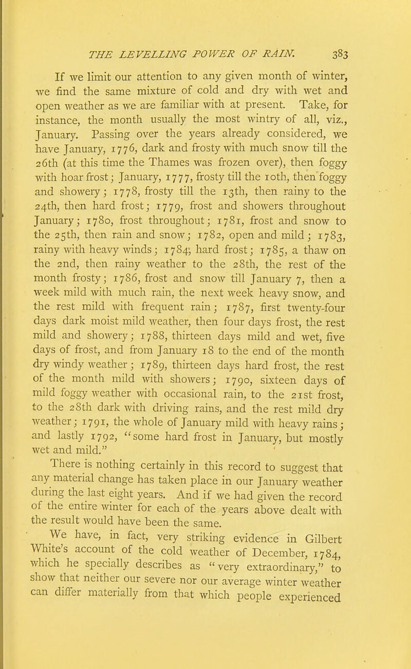 If we limit our attention to any given month of winter, we find the same mixture of cold and dry with wet and open weather as we are familiar with at present. Take, for instance, the month usually the most wintry of all, viz., January. Passing over the years already considered, we have January, 1776, dark and frosty with much snow till the 26th (at this time the Thames was frozen over), then foggy with hoarfrost; January, 1777, frosty till the loth, then foggy and showeiy; 1778, frosty till the 13th, then rainy to the 24th, then hard frost; 1779, frost and showers throughout January; 1780, frost throughout; 1781, frost and snow to the 25th, then rain and snow; 1782, open and mild; 1783, rainy with heavy winds; 1784; hard frost; 1785, a thaw on the 2nd, then rainy weather to the 28th, the rest of the month frosty; 1786, frost and snow till January 7, then a week mild with much rain, the next week heavy snow, and the rest mild with frequent rain; 1787, first twenty-four days dark moist mild weather, then four days frost, the rest mild and showery; 1788, thirteen days mild and wet, five days of frost, and from January 18 to the end of the month dry windy weather; 1789, thirteen days hard frost, the rest of the month mild with showers; 1790, sixteen days of mild foggy weather with occasional rain, to the 21st frost, to the 28th dark with driving rains, and the rest mild dry weather; 1791, the whole of January mild with heavy rains; and lastly 1792, some hard frost in January, but mostly wet and mild. There is nothing certainly in this record to suggest that any material change has taken place in our January weather during the last eight years. And if we had given the record of the entire winter for each of the years above dealt with the result would have been the same. We have, in fact, very striking evidence in Gilbert White's account of the cold weather of December, 1784, which he specially describes as very extraordinary, to show that neither our severe nor our average winter weather can differ materially from that which people experienced