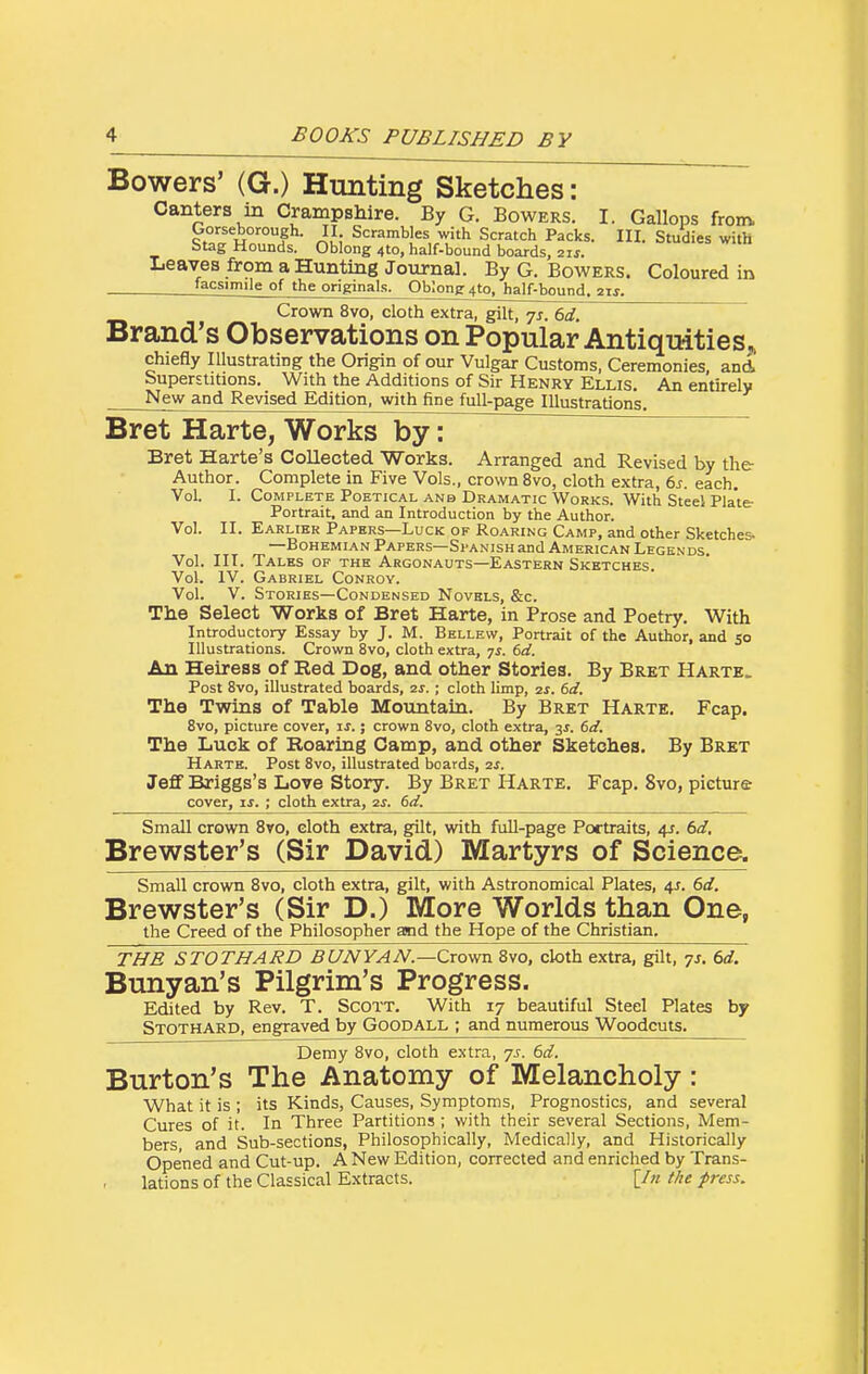 Bowers' (G.) Hunting Sketches: Canters in Crampshire. By G. Bowers. I. Gallops from Gorseborough. II Scrambles with Scratch Packs. III. Studies witH Stag Hounds. Oblong 410, half-bound boards, 21s. Leaves from a Hunting Journal. By G. Bowers. Coloured in '^gsimile of the originals. Oblong 410, half-bound, 2ts. Crown 8vo, cloth extra, gilt, 7s. 6d. Brand's Observations on Popular Antiqmties, chiefly Illustrating the Origin of our Vulgar Customs, Ceremonies, and SuperstUions. With the Additions of Sir Henry Ellis. An entirely New and Revised Edition, with fine full-page Illustrations. Bret Harte, Works byl ~ Bret Harte's Collected Works. Arranged and Revised by the Author. Complete in Five Vols., crown 8vo, cloth extra, 6s. each. Vol. I. Complete Poetical anb Dramatic Works. With Steel Plate- Portrait, and an Introduction by the Author. Vol. II. Earlier Papers—Luck of Roaring Camp, and other Sketches- —Bohemian Papers—Spanish and American Legends. Vol. III. Tales of the Argonauts—Eastern Sketches. Vol. IV. Gabriel Conroy. Vol. V. Stories—Condensed Novels, &c. The Select Works of Bret Harte, in Prose and Poetry. With Introductory Essay by J. M. Bellew, Portrait of the Author, and 50 Illustrations. Crown 8vo, cloth extra, js. 6d. An Heiress of Eed Dog, and other Stories. By Bret Harte. Post 8vo, illustrated boards, 2S. ; cloth limp, 2s. 6d. The Twins of Table Mountain. By Bret Harte. Fcap. 8vo, picture cover, is.; crown 8vo, cloth extra, 3^. 6d. The Luck of Roaring Camp, and other Sketches. By Bret Harte. Post 8vo, illustrated boards, 2s. Jeff Briggs's Love Story. By Bret Harte. Fcap. 8vo, picture cover, ij. ; cloth extra, 2s. 6d. Small crown 8vo, cloth extra, gfilt, with full-page Portraits, 4J. 6d, Brewster's (Sir David) Martyrs of Science. Small crown 8vo, cloth extra, gilt, with Astronomical Plates, 4J. 6d. Brewster's (Sir D.) More Worlds than One, the Creed of the Philosopher and the Hope of the Christian. THE STOTHARD BUNYAN.—Crowa. 8vo, cloth extra, gilt, -js. 6d. Bunyan's Pilgrim's Progress. Edited by Rev. T. Scott. With 17 beautiful Steel Plates by Stothard, engraved by Goodall ; and numerous Woodcuts. Demy Bvo, cloth extra, js. 6d. Burton's The Anatomy of Melancholy: What it is ; its Kinds, Causes, Symptoms, Prognostics, and several Cures of it. In Three Partitions ; with their several Sections, Mem- bers, and Sub-sections, Philosophically, Medically, and Historically Opened and Cut-up. A New Edition, corrected and enriched by Trans- lations of the Classical Extracts. [/« t/ie press.