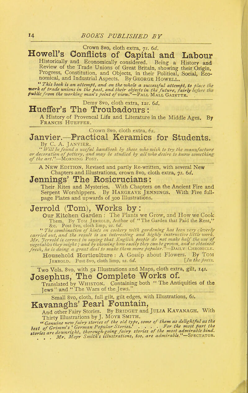Crown 8vo, cloth extra, ^s. 6d. Howell's Conflicts of Capital and Labour Historically and Economically considered. Being a History and Review of the Trade Unions of Great Britain, showing their Origin, Progress, Constitution, and Objects, in their Political, Social, Eco- nomical, and Industrial Aspects. By George Howell, This book is an attempt, and on the whole a successful attempt, to place the work of trade unions in the past, and their objects in the future, fairly before th'e public fi'om the working man's point of wVa/.—Pall Mall Gazette. Demy 8vo, cloth extra, I2J. dd. Hueffer's The Troubadours: A History of Provencal Lifa and Literature in the Middle Ages. By Francis Hueffer. Crown 8vo, cloth extra, (^s. Janvier.—Practical Keramics for Students. By C. A. Janvier.  Will be found a useful handbook by those who wish to try the mamifacture or decoration of pottery, and may be stitdied by all who desire to know something of the art.—Morning Post. A New Edition, Revised and partly Re-written, with several New Chapters and Illustrations, crown Bvo, cloth extra, ^s. 6d. Jennings' The Rosicrucians: Their Rites and Mysteries. With Chapters on the Ancient Fire and Serpent Worshippers. By Hargrave Jennings. With Five full- page Plates and upwards of 300 Illustrations. Jerrold (Tom), Works by: Our Kitchen Garden : The Plants we Grow, and How we Cook Them. By Tom Jerrold, Author of The Garden that Paid the Rent, &c. Post 8vo, cloth limp, 2^. 6d.  The co7iihination of hints on cookery with gardening has been very cleverly carried out, and t/ie result is an interesting and highly instructive little work. Mr. Jerrold is correct in saying that English people do not inake half the nse of vegetables they might; and by showing liow easily they can be grown, and so obtaitied fresh, he is doing a great deal to make them more popular.—Daily Chronicle. Household Horticulture : A Gossip about Flowers. By Tom Jerrold. Post 8vo, cloth limp, 2j. 6rf. [/« the press. Two Vols. 8vo, with 52 Illustrations and Maps, cloth extra, gilt, i+r. Josephus, The Complete Works of. Translated by Whiston. Containing both  The Antiquities of the jews  and  The Wars of the Jews. Small 8vo, cloth, full gilt, gilt edges, with Illustrations, 6j. Kavanaghs' Pearl Fountain, And other Fairy Stories. By Bridget and JuLiA Kavanagh, With Thirty Illustrations by J. Moyr Smith. •• Genuine new fairy stories of the old type, sotne of them as delightful as tht best of Grimm's'German Popular Stories.' .... For the most part tht .torus are downright, thorough-going fairy stories of thf most admirable kind. Mr Moyr Smiths illustrations, too, are admirable.—SPECTATOn.