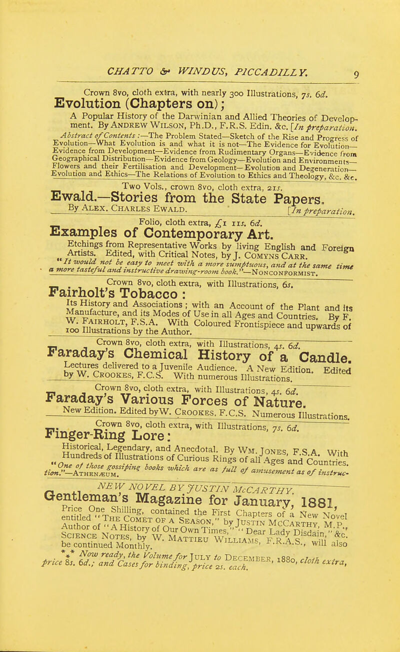 Crown 8vo, cloth extra, with nearly 300 Illustrations, js, 6d. Evolution (Chapters on) ; A Popular History of the Darwinian and Allied Theories of Develop- ment. By Andrew Wilson, Ph.D., F.R.S. Edin. &c. [In preparation. Abstract of Contents .-—The Problem Stated—Sketch of the Rise and Progress of Evolution—What Evolution is and what it is not—The Evidence for Evolution- Evidence from Development—Evidence from Rudimentary Organs—Evidence frora Geographical Distribution—Evidence from Geology—Evolution and Environments- Flowers and their Fertilisation and Development— Evolution and Degeneration— Evolution and Ethics—The Relations of Evolution to Ethics and Theology, &c. &c. Two Vols., crown 8vo, cloth extra, zu. Ewald—Stories from the State Papers. By Alex. Charles Ewald. ■ \_in preparation. Folio, cloth extra, £x iij. 6<f, Examples of Contemporary Art. Etchings from Representative Works by living English and Forelen Artists. Edited, with Critical Notes, by J. ComynsCarr. It would not be easy to meet with a more sutnptjioiis, and at the same time ■ a tnore tasteful and instructive drawing-room ^go/fc.—Nonconformist. . , Crown 8vo, cloth extra, with Illustrations, dr. Pairholt's Tobacco: Its History and Associations ; with an Account of the Plant and Its Manufacture, and its Modes of Use in all Ages and Countries. By F W. FAiRHOLT, F.S.A. With Coloured Frontispiece and upwards o 100 Illustrations by the Author. pwciras 01 Crown 8vo, cloth extra, with lUustrations, 4J, 6rf Faraday's Chemical History of a Candle. Lectures delivered to a Juvenile Audience. A New Edition EditPrf by W. Crookes. F.C.S. With numerous Illustrlrions Crown 8vo, cloth extra, with Illustrations, 4?. €,d. 1? araday s Various Forces of Nature New Edition. Edited by W. CROOKES.j\CS,JWrous^Illustrations. Crown 8vo. cloth extra, with Illustrations, n^. '' Fmger-Rmg Lore : Historical, Legendary, and Anecdotal. By Wm. Tones F S A With Hundreds of Illustrations of Curious Rin/s of al^Ag^s'a^^CounS^ tio^^l!.i^^^ -'-^ - /-^^ - of iTrZ: n It ^2 ^^ JUSTIN 'MCCARTHY ' Gentleman's Magazine for January,' 1881 be continued Monthly willia.ms, i'.R.A.S., will also