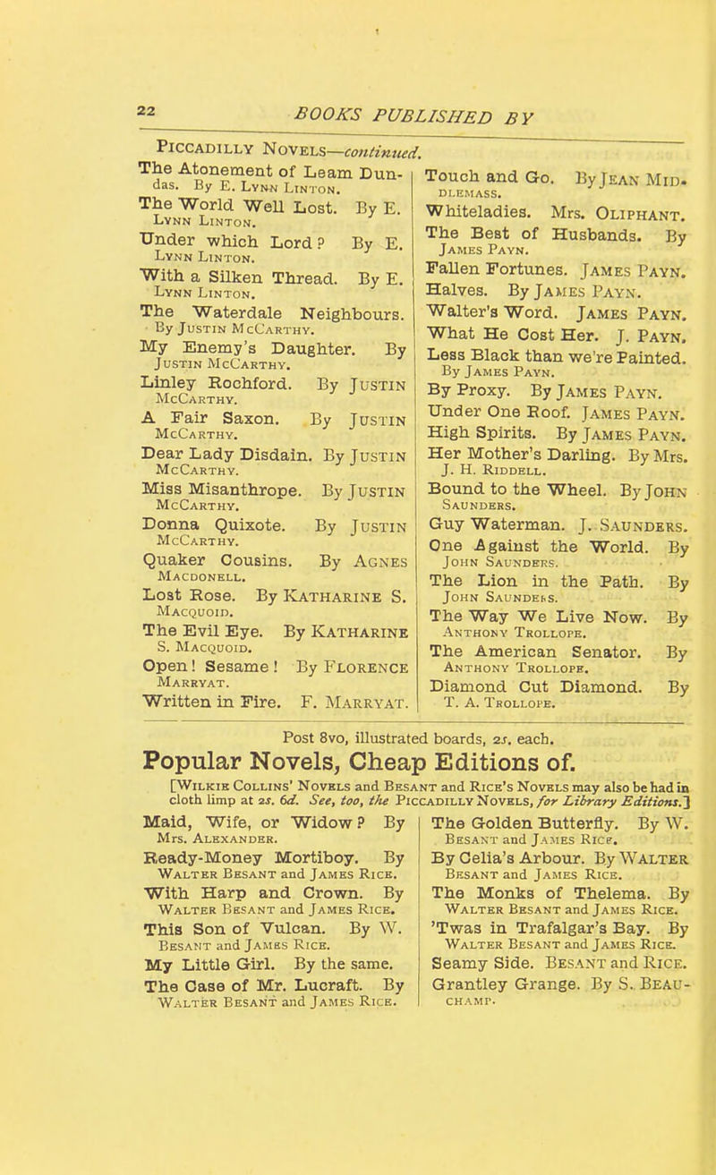 By E. By E. By E. Piccadilly '^ovTLi^—contimud. The Atonement of Learn Dun- das. By E. Lynn Linton. The World WeU Lost. Lykn Linton. Under which Lord? Lynn Linton. With a Silken Thread. Lynn Linton. The Waterdale Neighbours. By Justin McCarthy. My Enemy's Daughter. By Justin McCarthy, Linley Rochford. By Justin McCarthy. A Fair Saxon. By Justin McCa rthy. Dear Lady Disdain. By Justin McCarthy. Miss Misanthrope McCarthy. Donna Quixote. McCarthy. Quaker Cousins. Macdonell. Lost Rose. By Katharine S, Macquoid. The Evil Eye. By Katharine S. Macquoid. Open! Sesame! By Florence Marryat. Written in Fire. F, Marryat. By Justin By Justin By Agnes Touch and Go. By Jean Mid. Dl.KMASS. Whiteladies. Mrs. Oliphant. The Best of Husbands. By James Payn. Fallen Fortunes. James Payn. Halves. By James Payn. Walter's Word. James Payn. What He Cost Her. J. Payn. Less Black than we're Painted. By James Payn. By Proxy. By James Payn. Under One Roof. James Payn. High Spirits. By James Payn. Her Mother's Darling. By Mrs. J. H. RiDDELL. Bound to the Wheel. By John Saunders. Guy Waterman. J.. Saunders. One .Against the World. By John Saunders. The Lion in the Path. By John Saundkbs. The Way We Live Now. By Anthony Trollope. The American Senator. By Anthony Trollope. Diamond Cut Diamond. By T. A. Trollope. Post 8vo, illustrated boards, 2j. each. Popular Novels, Cheap Editions of. [WiLKiK Collins' Novels and Besant and Rice's Novels may also be had in cloth limp at 2j. dd. See, too, the Piccadilly Novels, for Library Editions.'^ Maid, Wife, or Widow .0 By Mrs. Alexander. Ready-Money Mortiboy. By Walter Besant and James Rice. With Harp and Crown. By Walter Besant and James Rice. This Son of Vulcan. By W. Besant and James Rice. My Little Girl. By the same. The Case of Mr. Lucraft. By Walter Besant and James Rice. The Golden Butterfly. By W. Besant and Ja.mes Ricr. By Gelia's Arbour. By Walter Besant and James Rice. The Monks of Thelema. By Walter Besant and James Rice. 'Twas in Trafalgar's Bay. By Walter Besant and James Rice. Seamy Side. Besant and Rice. Grantley Grange. By S. Beau- champ.