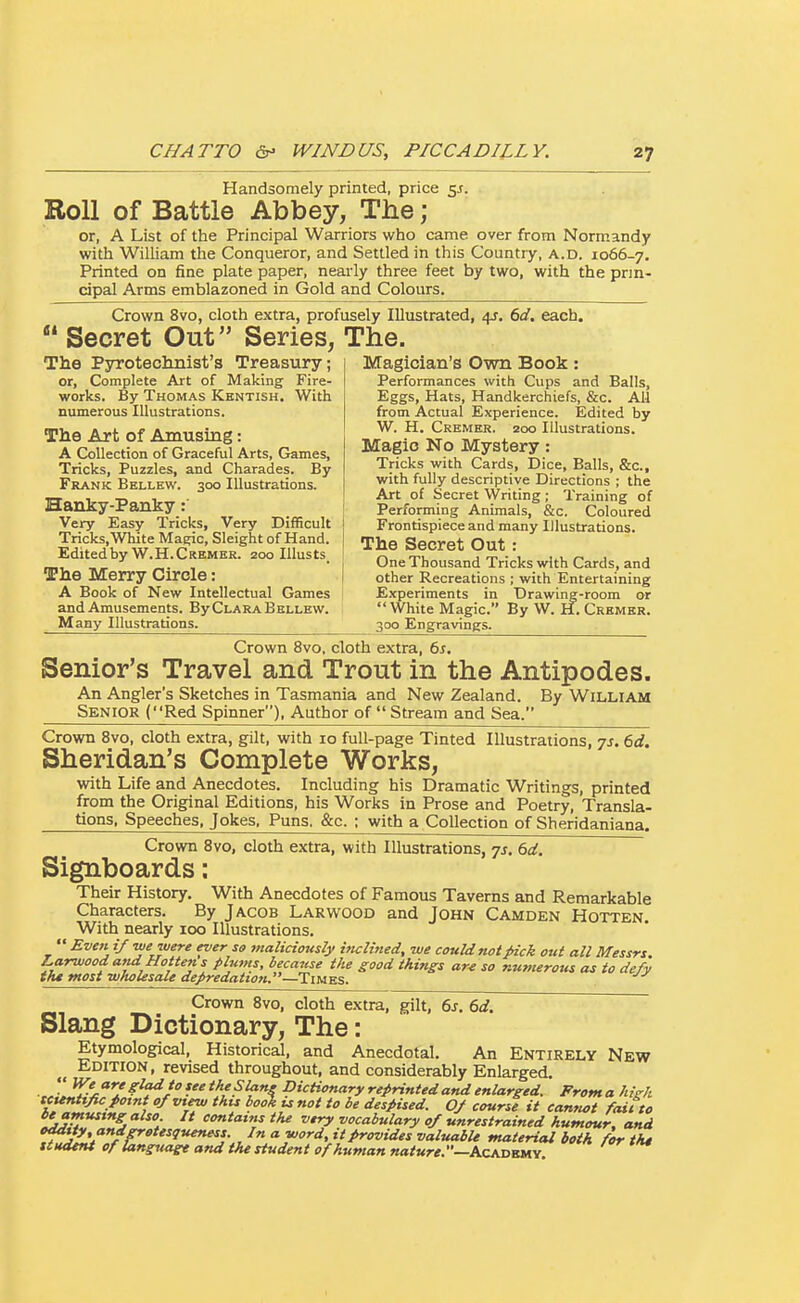 Handsomely printed, price 5s. Roll of Battle Abbey, The; or, A List of the Principal Warriors who came over from Normandy with William the Conqueror, and Settled in this Country, a.d. 1066-7. Printed on fine plate paper, nearly three feet by two, with the prin- cipal Arms emblazoned in Gold and Colours. Crown 8vo, cloth extra, profusely Illustrated, 4J. 6d, each.  Secret Out Series, The. The Psrroteclmist's Treasury; or, Complete Art of Making Fire- works. By Thomas Kentish. With numerous Illustrations. The Art of Amusing: A Collection of Graceful Arts, Games, Tricks, Puzzles, and Charades. By Frank Bkllew. 300 Illustrations. Magician's Own Book: Performances with Cups and Balls, Eggs, Hats, Handkerchiefs, &c. All from Actual Experience. Edited by W. H. Cremer. 200 Illustrations. Magio No Mystery : Tricks with Cards, Dice, Balls, &c., with fully descriptive Directions ; the „ . . Art of Secret Writing; Training of Hanky-Panky : 1 Performing Animals, &c. Coloured Very Easy Tricks, Very Difficult Tricks, White Magic, Sleight of Hand. Edited by W.H.Crembr. 200 Illusts_ The Merry Circle: Frontispiece and many IJlustrations. The Secret Out : One Thousand Tricks with Cards, and other Recreations ; with Entertaining A Book of New Intellectual Games Experiments in Drawing-room or and Amusements. By Clara Bellew.  White Magic. By W. H. Crhmer. Many Illustrations. 300 Engravings. Crown 8vo. cloth extra, 6s. Senior's Travel and Trout in the Antipodes. An Angler's Sketches in Tasmania and New Zealand. By WiLLlAM Senior (Red Spinner), Author of  Stream and Sea. Crown 8vo, cloth extra, gilt, with 10 full-page Tinted Illustrations, ys. 6d. Sheridan's Complete Works, with Life and Anecdotes. Including his Dramatic Writings, printed from the Original Editions, his Works in Prose and Poetry, Transla- tions. Speeches, Jokes. Puns. &c. ; with a Collection of Sheridaniana. Crown 8vo, cloth extra, with Illustrations, js. 6d. Signboards: Their History, With Anecdotes of Famous Taverns and Remarkable Characters. By Jacob Larwood and John Camden Hotten With nearly 100 Illustrations.  Eve>t i/we were ever so maliciously iticlined, we couUnotpick out all Messrs. Larwood and Hotten s plums, because the good things ar^ so numerous as to defy the most ■wholesale depredattofi.—Times. Crown 8vo, cloth extra, gilt, 6s. 6d. Slang Dictionary, The: Etymological, Historical, and Anecdotal. An Entirely New Edition, revised throughout, and considerably Enlarged. •J^% ^^Jo ^S Dictionary repHnted and enlarged. From a high tcttnttfic potnt of mew this book u not to be despised. OJ course it camiot fait to beamustng also It contains the very vocabulary of unrestrained humour, and eddt ty andgretesqueness. In a word, it provides valuabU material both for tht ttudtnt cfiang^iagt and the student of human nature.—hzKOfoiLS