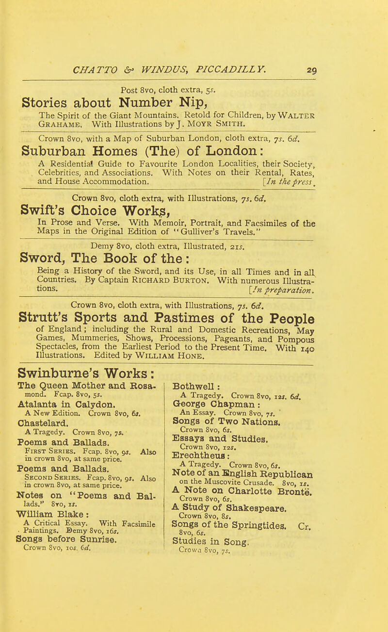 Post 8vo, cloth extra, sj. Stories about Number Nip, The Spirit of the Giant Mountains. Retold for Children, by WALTER Grahame. With Illustrations by J. Moyr Smith. Crown 8vo, with a Map of Suburban London, cloth extra, -js. 6d. Suburban Homes (The) of London : A Residential Guide to Favourite London Localities, their Society, Celebrities, and Associations. With Notes on their Rental, Rates, and House Accommodation. [/« the press ^ Crown 8vo, cloth extra, with Illustrations, -js. 6d. Swift's Choice Workjs, In Prose and Verse. With Memoir, Portrait, and Facsimiles of the Maps in the Original Edition of Gulliver's Travels. Demy Bvo, cloth extra. Illustrated, zis. Sword, The Book of the: Being a History of the Sword, and its Use, in all Times and in all. Countries. By Captain Richard Burton. With numerous Illustra- tions. \^/n preparation. Crown Bvo, cloth extra, with Illustrations, js. 6d. Strutt's Sports and Pastimes of the People of England; including the Rural and Domestic Recreations, May Games, Mummeries, Shows, Processions, Pageants, and Pompous Spectacles, from the Earliest Period to the Present Time. With 140 Illustrations. Edited by William Hone. Swinburne's Works: The Queen Mother and Rosa- mond. Fcap. 8vo, 5*. Atalanta in Calydon. A New Edition. Crown 8vo, 6*. Chastelard. A Tragedy. Crown 8vo, 7*. Poems and Ballads. First Series. Fcap. Bvo, gs. Also in crown Bvo, at same price. Poems and Ballads. Second Series. Fcap. Bvo, gj. Also in crown Bvo, at same price. Notes on Poems and Bal- lads. Bto, xs. William Blake: a Critical Essay. With Facsimile ■ Paintings. Bemy Bvo, i6j. Songs before Sunrise. Crown 8vo, ros. 6rf. Bothwell: A Tragedy. Crown Bvo, i2f. 6d. George Chapman: An Essay. Crown 8vo, -js. Songs of Two Nations. Crown 8vo, 6s. Essays and Studies. Crown Bvo, 12*. Ereehtheus: A Tragedy. Crown 8vo, 6i. Note of an English Republican on the Muscovite Crusade. Bvo, ij. A Note on Charlotte Bronte. Crown 8vo, 6s. A study of Shakespeare. Crown 8vo, Zs, Songs Of the Springtides. Cr. 8vo, 6s. Studies in Song. Crowa 8vo, -js.