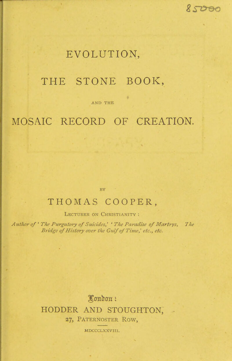 THE STONE BOOK, AND THE MOSAIC RECORD OF CREATION. BY THOMAS COOPER, Lecturer on Christianity : Author of ' T}ie Pttrgatory of Suicides,' ' The Paradise of Marirys, 7lie Bridge of History over the Gulf of Time,' etc., etc. HODDER AND STOUGHTON, 27, Paternoster Row, MDCCCLXXVni.