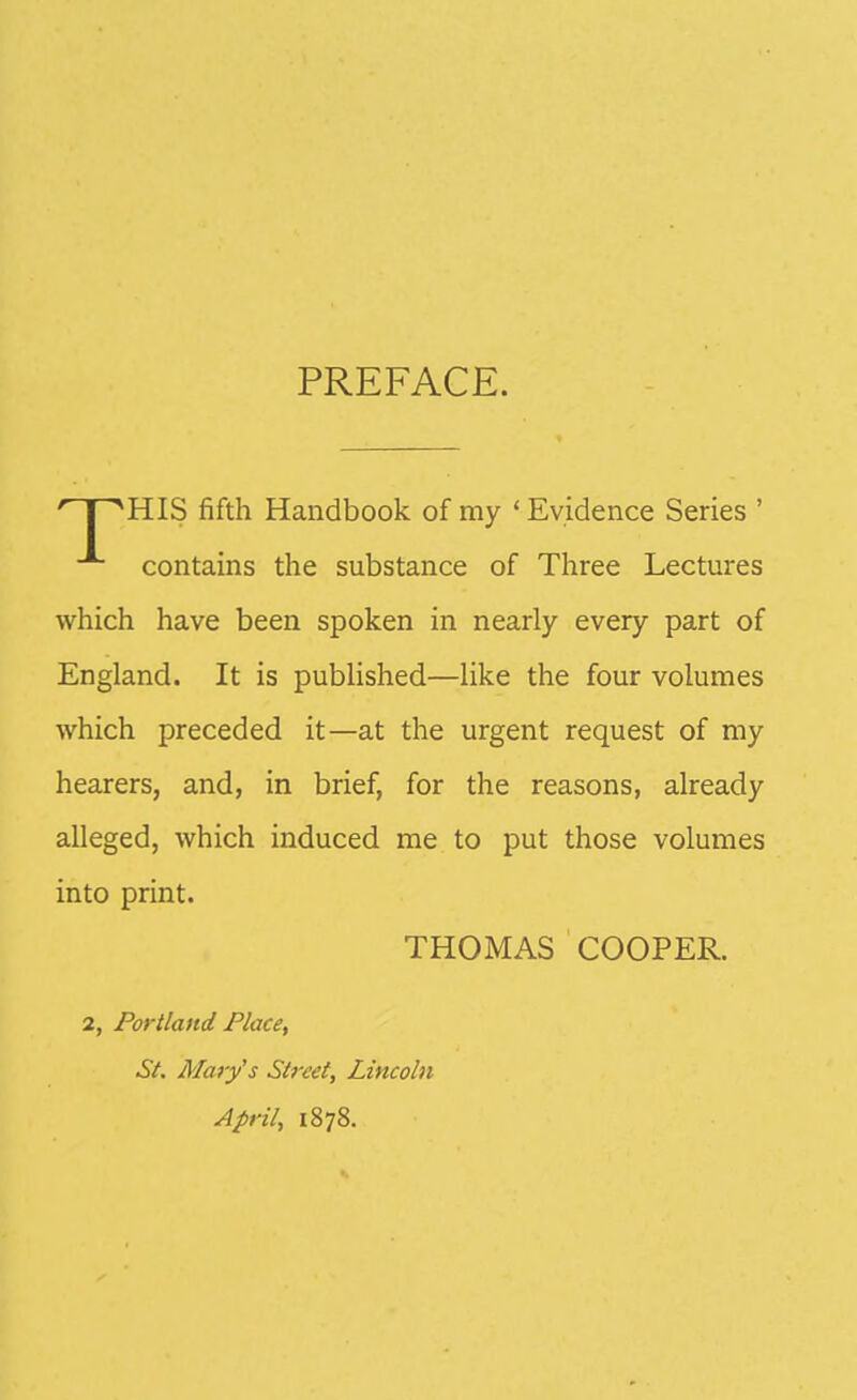 PREFACE. HIS fifth Handbook of my ' Evidence Series ' contains the substance of Three Lectures which have been spoken in nearly every part of England. It is published—like the four volumes which preceded it—at the urgent request of my hearers, and, in brief, for the reasons, already alleged, which induced me to put those volumes into print. THOMAS COOPER. 2, Portland Place, St. Alarys Street, Lincoln April, 1878.