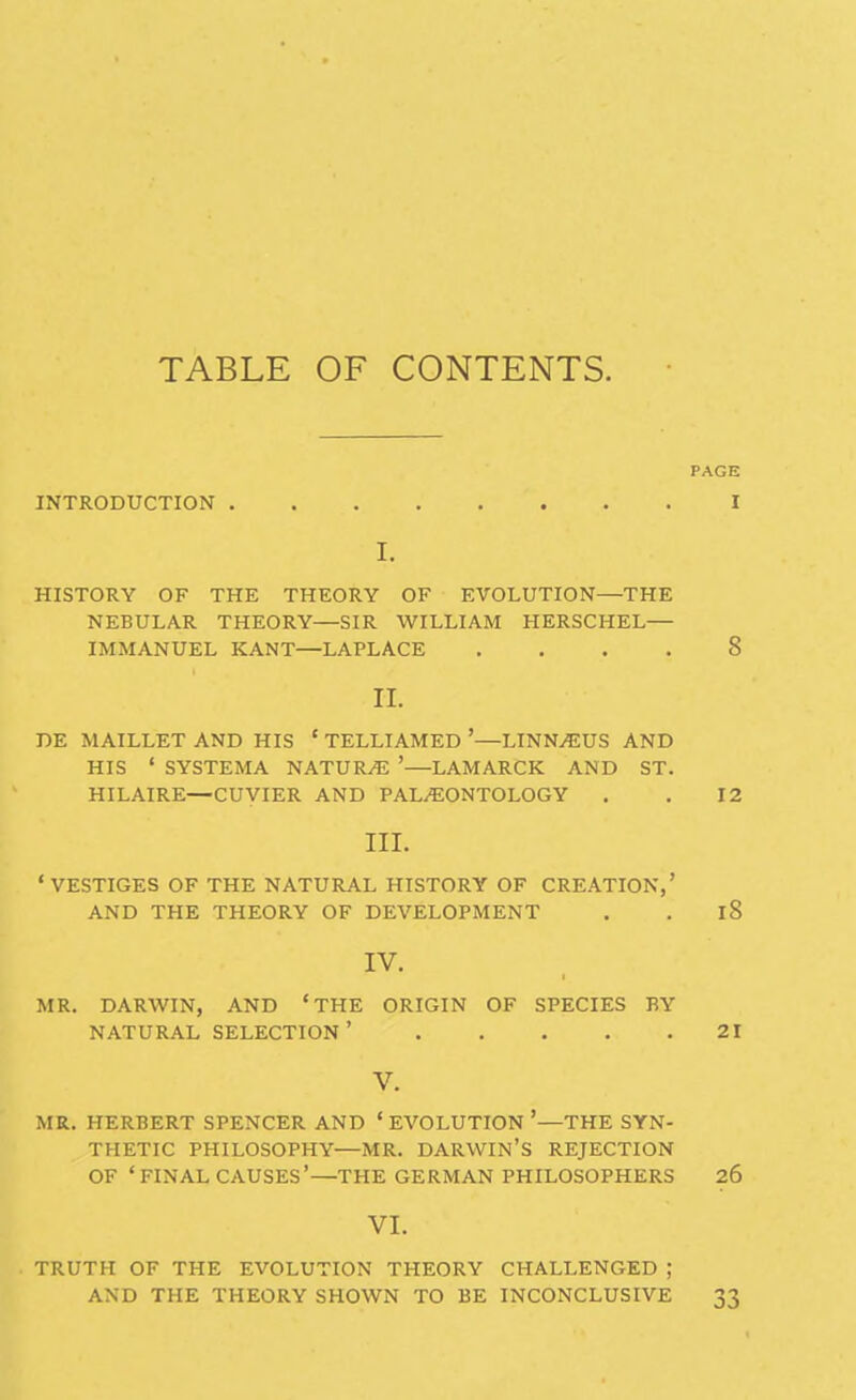 TABLE OF CONTENTS. PAGE INTRODUCTION I I. HISTORY OF THE THEORY OF EVOLUTION—THE NEBULAR THEORY—SIR WILLIAM HERSCHEL— IMMANUEL KANT—LAPLACE .... 8 II. DE MAILLET AND HIS ' TELLIAMED '—LINN^US AND HIS ' SYSTEMA NATUR/E '—LAMARCK AND ST. HILAIRE—CUVIER AND PALAEONTOLOGY . . 12 III. 'VESTIGES OF THE NATURAL HISTORY OF CREATION,' AND THE THEORY OF DEVELOPMENT . . 18 IV. MR. DARWIN, AND 'THE ORIGIN OF SPECIES BY NATURAL SELECTION ' 21 V. MR. HERBERT SPENCER AND ' EVOLUTION '—THE SYN- THETIC PHILOSOPHY—MR. DARWIN'S REJECTION OF 'FINAL CAUSES'—THE GERMAN PHILOSOPHERS 26 VI. TRUTH OF THE EVOLUTION THEORY CHALLENGED ; AND THE THEORY SHOWN TO BE INCONCLUSIVE 33
