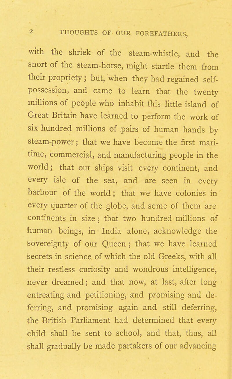 with the shriek of the steam-whistle, and the snort of the steam-horse, might startle them from their propriety; but, when they had regained self- possession, and came to learn that the twenty millions of people who inhabit this little island of Great Britain have learned to perform the work of six hundred millions of .pairs of human hands by steam-power; that we have become the first mari- time, commercial, and manufacturing people in the world; that our ships visit every continent, and every isle of the sea, and are seen in every harbour of the world; that we have colonies in every quarter of the globe, and some of them are continents in size; that two hundred millions of human beings, in India alone, acknowledge the sovereignty of our Queen ; that we have learned secrets in science of which the old Greeks, with all their restless curiosity and wondrous intelligence, never dreamed; and that now, at last, after long entreating and petitioning, and promising and de- ferring, and promising again and still deferring, the British Parliament had determined that every child shall be sent to school, and that, thus, all shall gradually be made partakers of our advancing